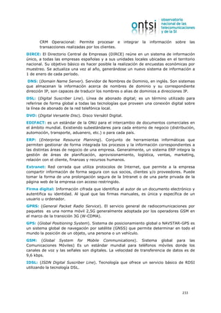 CRM Operacional: Permite procesar e               integrar   la   información   sobre    las
       transacciones realizadas por los clientes.
DIRCE: El Directorio Central de Empresas (DIRCE) reúne en un sistema de información
único, a todas las empresas españolas y a sus unidades locales ubicadas en el territorio
nacional. Su objetivo básico es hacer posible la realización de encuestas económicas por
muestreo. Se actualiza una vez al año, generándose un nuevo sistema de información a
1 de enero de cada período.
 DNS: (Domain Name Server). Servidor de Nombres de Dominio, en inglés. Son sistemas
que almacenan la información acerca de nombres de dominio y su correspondiente
dirección IP, son capaces de traducir los nombres o alias de dominios a direcciones IP.
DSL: (Digital Suscriber Line). Línea de abonado digital; es un término utilizado para
referirse de forma global a todas las tecnologías que proveen una conexión digital sobre
la línea de abonado de la red telefónica local.
DVD: (Digital Versatile Disc). Disco Versátil Digital.
EDIFACT: es un estándar de la ONU para el intercambio de documentos comerciales en
el ámbito mundial. Existiendo subestándares para cada entorno de negocio (distribución,
automoción, transporte, aduanero, etc.) o para cada país.
ERP: (Enterprise Resource Planning). Conjunto de herramientas informáticas que
permiten gestionar de forma integrada los procesos y la información correspondientes a
las distintas áreas de negocio de una empresa. Generalmente, un sistema ERP integra la
gestión de áreas de planificación, aprovisionamiento, logística, ventas, marketing,
relación con el cliente, finanzas y recursos humanos.
Extranet: Red cerrada que utiliza protocolos de Internet, que permite a la empresa
compartir información de forma segura con sus socios, clientes y/o proveedores. Puede
tomar la forma de una prolongación segura de la Intranet o de una parte privada de la
página web de la empresa con acceso restringido.
Firma digital: Información cifrada que identifica al autor de un documento electrónico y
autentifica su identidad. Al igual que las firmas manuales, es única y específica de un
usuario u ordenador.
GPRS: (General Packet Radio Service). El servicio general de radiocomunicaciones por
paquetes es una norma móvil 2,5G generalmente adoptada por los operadores GSM en
el marco de la transición 3G (W-CDMA).
GPS: (Global Positioning System). Sistema de posicionamiento global o NAVSTAR-GPS es
un sistema global de navegación por satélite (GNSS) que permite determinar en todo el
mundo la posición de un objeto, una persona o un vehículo.
GSM: (Global System for Mobile Communications). Sistema global para las
Comunicaciones Móviles) Es un estándar mundial para teléfonos móviles donde los
canales de voz y las señales son digitales. La velocidad de transferencia de datos es de
9,6 kbps.
IDSL: (ISDN Digital Suscriber Line). Tecnología que ofrece un servicio básico de RDSI
utilizando la tecnología DSL.




                                                                                          233
 