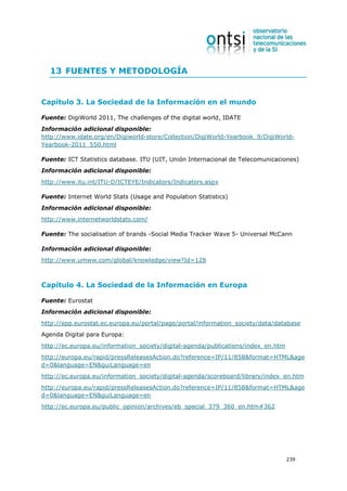 13 FUENTES Y METODOLOGÍA


Capítulo 3. La Sociedad de la Información en el mundo

Fuente: DigiWorld 2011, The challenges of the digital world, IDATE
Información adicional disponible:
http://www.idate.org/en/Digiworld-store/Collection/DigiWorld-Yearbook_9/DigiWorld-
Yearbook-2011_550.html

Fuente: ICT Statistics database. ITU (UIT, Unión Internacional de Telecomunicaciones)
Información adicional disponible:
http://www.itu.int/ITU-D/ICTEYE/Indicators/Indicators.aspx

Fuente: Internet World Stats (Usage and Population Statistics)
Información adicional disponible:
http://www.internetworldstats.com/

Fuente: The socialisation of brands -Social Media Tracker Wave 5- Universal McCann

Información adicional disponible:
http://www.umww.com/global/knowledge/view?Id=128



Capítulo 4. La Sociedad de la Información en Europa

Fuente: Eurostat
Información adicional disponible:
http://epp.eurostat.ec.europa.eu/portal/page/portal/information_society/data/database
Agenda Digital para Europa:
http://ec.europa.eu/information_society/digital-agenda/publications/index_en.htm
http://europa.eu/rapid/pressReleasesAction.do?reference=IP/11/858&format=HTML&age
d=0&language=EN&guiLanguage=en
http://ec.europa.eu/information_society/digital-agenda/scoreboard/library/index_en.htm
http://europa.eu/rapid/pressReleasesAction.do?reference=IP/11/858&format=HTML&age
d=0&language=EN&guiLanguage=en
http://ec.europa.eu/public_opinion/archives/eb_special_379_360_en.htm#362




                                                                                   239
 