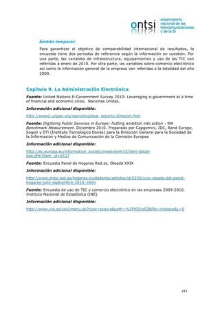 Ámbito temporal:
       Para garantizar el objetivo de comparabilidad internacional de resultados, la
       encuesta tiene dos periodos de referencia según la información en cuestión. Por
       una parte, las variables de infraestructura, equipamientos y uso de las TIC van
       referidas a enero de 2010. Por otra parte, las variables sobre comercio electrónico
       así como la información general de la empresa van referidas a la totalidad del año
       2009.



Capítulo 9. La Administración Electrónica
Fuente: United Nations E-Government Survey 2010: Leveraging e-government at a time
of financial and economic crisis. Naciones Unidas.
Información adicional disponible:

http://www2.unpan.org/egovkb/global_reports/10report.htm

Fuente: Digitizing Public Services in Europe: Putting ambition into action - 9th
Benchmark Measurement. Diciembre 2010. Preparado por Capgemini, IDC, Rand Europe,
Sogeti y DTi (Instituto Tecnológico Danés) para la Dirección General para la Sociedad de
la Información y Medios de Comunicación de la Comisión Europea
Información adicional disponible:

http://ec.europa.eu/information_society/newsroom/cf/item-detail-
dae.cfm?item_id=6537

Fuente: Encuesta Panel de Hogares Red.es. Oleada XXIX
Información adicional disponible:

http://www.ontsi.red.es/hogares-ciudadanos/articles/id/5230/xxix-oleada-del-panel-
hogares-julio-septiembre-2010-.html

Fuente: Encuesta de uso de TIC y comercio electrónico en las empresas 2009-2010.
Instituto Nacional de Estadística (INE)
Información adicional disponible:

http://www.ine.es/jaxi/menu.do?type=pcaxis&path=%2Ft09/e02&file=inebase&L=0




                                                                                   243
 