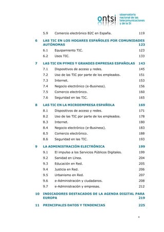 5.9   Comercio electrónico B2C en España.              119

6    LAS TIC EN LOS HOGARES ESPAÑOLES POR COMUNIDADES
     AUTÓNOMAS                                    123
     6.1   Equipamiento TIC.                                123
     6.2   Usos TIC.                                        133

7    LAS TIC EN PYMES Y GRANDES EMPRESAS ESPAÑOLAS          143
     7.1   Dispositivos de acceso y redes.                  145
     7.2   Uso de las TIC por parte de los empleados.       151
     7.3   Internet.                                        153
     7.4   Negocio electrónico (e-Business).                156
     7.5   Comercio electrónico.                            160
     7.6   Seguridad en las TIC.                            165

8    LAS TIC EN LA MICROEMPRESA ESPAÑOLA                    169
     8.1   Dispositivos de acceso y redes.                  171
     8.2   Uso de las TIC por parte de los empleados.       178
     8.3   Internet.                                        180
     8.4   Negocio electrónico (e-Business).                183
     8.5   Comercio electrónico.                            188
     8.6   Seguridad en las TIC.                            193

9    LA ADMINISTRACIÓN ELECTRÓNICA                          199
     9.1   El impulso a los Servicios Públicos Digitales.   199
     9.2   Sanidad en Línea.                                204
     9.3   Educación en Red.                                205
     9.4   Justicia en Red.                                 206
     9.5   Urbanismo en Red.                                207
     9.6   e-Administración y ciudadanos.                   208
     9.7   e-Administración y empresas.                     212

10   INDICADORES DESTACADOS DE LA AGENDA DIGITAL PARA
     EUROPA                                       219

11   PRINCIPALES DATOS Y TENDENCIAS                         225


                                                            4
 