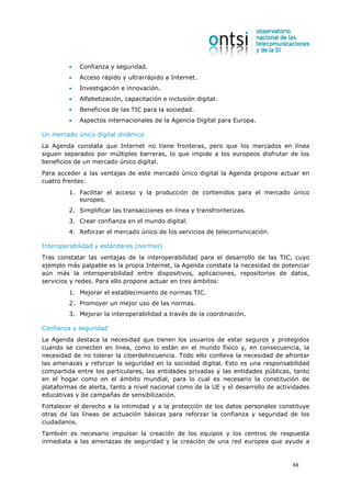 •   Confianza y seguridad.
         •   Acceso rápido y ultrarrápido a Internet.
         •   Investigación e innovación.
         •   Alfabetización, capacitación e inclusión digital.
         •   Beneficios de las TIC para la sociedad.
         •   Aspectos internacionales de la Agencia Digital para Europa.

Un mercado único digital dinámico
La Agenda constata que Internet no tiene fronteras, pero que los mercados en línea
siguen separados por múltiples barreras, lo que impide a los europeos disfrutar de los
beneficios de un mercado único digital.
Para acceder a las ventajas de este mercado único digital la Agenda propone actuar en
cuatro frentes:
         1. Facilitar el acceso y la producción de contenidos para el mercado único
            europeo.
         2. Simplificar las transacciones en línea y transfronterizas.
         3. Crear confianza en el mundo digital.
         4. Reforzar el mercado único de los servicios de telecomunicación.

Interoperabilidad y estándares (normas)
Tras constatar las ventajas de la interoperabilidad para el desarrollo de las TIC, cuyo
ejemplo más palpable es la propia Internet, la Agenda constata la necesidad de potenciar
aún más la interoperabilidad entre dispositivos, aplicaciones, repositorios de datos,
servicios y redes. Para ello propone actuar en tres ámbitos:
         1. Mejorar el establecimiento de normas TIC.
         2. Promover un mejor uso de las normas.
         3. Mejorar la interoperabilidad a través de la coordinación.

Confianza y seguridad
La Agenda destaca la necesidad que tienen los usuarios de estar seguros y protegidos
cuando se conecten en línea, como lo están en el mundo físico y, en consecuencia, la
necesidad de no tolerar la ciberdelincuencia. Todo ello conlleva la necesidad de afrontar
las amenazas y reforzar la seguridad en la sociedad digital. Esto es una responsabilidad
compartida entre los particulares, las entidades privadas y las entidades públicas, tanto
en el hogar como en el ámbito mundial, para lo cual es necesario la constitución de
plataformas de alerta, tanto a nivel nacional como de la UE y el desarrollo de actividades
educativas y de campañas de sensibilización.
Fortalecer el derecho a la intimidad y a la protección de los datos personales constituye
otras de las líneas de actuación básicas para reforzar la confianza y seguridad de los
ciudadanos.
También es necesario impulsar la creación de los equipos y los centros de respuesta
inmediata a las amenazas de seguridad y la creación de una red europea que ayude a


                                                                                    48
 