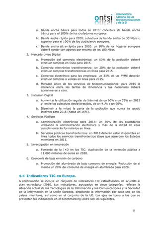 a. Banda ancha básica para todos en 2013: cobertura de banda ancha
               básica para el 100% de los ciudadanos europeos.
            b. Banda ancha rápida para 2020: cobertura de banda ancha de 30 Mbps o
               superior para el 100% de los ciudadanos europeos.
            c. Banda ancha ultrarrápida para 2020: un 50% de los hogares europeos
               deberá contar con abonos por encima de los 100 Mbps.
     2. Mercado Único Digital
            a. Promoción del comercio electrónico: un 50% de la población deberá
               efectuar compras en línea para 2015.
            b. Comercio electrónico transfronterizo: un 20% de la población deberá
               efectuar compras transfronterizas en línea para 2015.
            c. Comercio electrónico para las empresas: un 33% de las PYME deberán
               efectuar compras o ventas en línea para 2015.
            d. Mercado único de los servicios de telecomunicaciones: para 2015 la
               diferencia entre las tarifas de itinerancia y las nacionales deberá
               aproximarse a cero.
     3. Inclusión Digital
            a. Aumentar la utilización regular de Internet de un 60% a un 75% en 2015
               y, entre los colectivos desfavorecidos, de un 41% a un 60%.
            b. Disminuir a la mitad la parte de la población que nunca ha usado
               Internet para 2015 (hasta un 15%).
     4. Servicios Públicos
            a. Administración electrónica para 2015: un 50% de los ciudadanos
               utilizando la administración electrónica y más de la mitad de ellos
               cumplimentarán formularios en línea.
            b. Servicios públicos transfronterizos: en 2015 deberán estar disponibles en
               línea todos los servicios transfronterizos clave que acuerden los Estados
               miembros en 2011.
     5. Investigación en innovación
            a. Fomento de la I+D en las TIC: duplicación de la inversión pública a
               11.000 millones de euros en 2020.
     6. Economía de baja emisión de carbono
            a. Promoción del alumbrado de bajo consumo de energía: Reducción de al
               menos un 20% del consumo de energía en alumbrado para 2020.


4.4 Indicadores TIC en Europa.
A continuación se incluye un conjunto de indicadores TIC estructurados de acuerdo al
plan estratégico i2010. Los indicadores, agrupados en cinco categorías, reflejan la
situación actual de las Tecnologías de la Información y las Comunicaciones y la Sociedad
de la Información en la Unión Europea, detallando la información por cada uno de los
países miembros, así como en el conjunto de la UE. Los ejes en torno a los que se
presentan los indicadores en el benchmarking i2010 son los siguientes.



                                                                                  51
 
