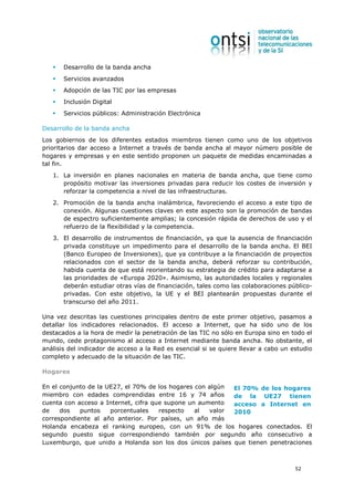 Desarrollo de la banda ancha
       Servicios avanzados
       Adopción de las TIC por las empresas
       Inclusión Digital
       Servicios públicos: Administración Electrónica

Desarrollo de la banda ancha
Los gobiernos de los diferentes estados miembros tienen como uno de los objetivos
prioritarios dar acceso a Internet a través de banda ancha al mayor número posible de
hogares y empresas y en este sentido proponen un paquete de medidas encaminadas a
tal fin.
   1. La inversión en planes nacionales en materia de banda ancha, que tiene como
      propósito motivar las inversiones privadas para reducir los costes de inversión y
      reforzar la competencia a nivel de las infraestructuras.
   2. Promoción de la banda ancha inalámbrica, favoreciendo el acceso a este tipo de
      conexión. Algunas cuestiones claves en este aspecto son la promoción de bandas
      de espectro suficientemente amplias; la concesión rápida de derechos de uso y el
      refuerzo de la flexibilidad y la competencia.
   3. El desarrollo de instrumentos de financiación, ya que la ausencia de financiación
      privada constituye un impedimento para el desarrollo de la banda ancha. El BEI
      (Banco Europeo de Inversiones), que ya contribuye a la financiación de proyectos
      relacionados con el sector de la banda ancha, deberá reforzar su contribución,
      habida cuenta de que está reorientando su estrategia de crédito para adaptarse a
      las prioridades de «Europa 2020». Asimismo, las autoridades locales y regionales
      deberán estudiar otras vías de financiación, tales como las colaboraciones público-
      privadas. Con este objetivo, la UE y el BEI plantearán propuestas durante el
      transcurso del año 2011.

Una vez descritas las cuestiones principales dentro de este primer objetivo, pasamos a
detallar los indicadores relacionados. El acceso a Internet, que ha sido uno de los
destacados a la hora de medir la penetración de las TIC no sólo en Europa sino en todo el
mundo, cede protagonismo al acceso a Internet mediante banda ancha. No obstante, el
análisis del indicador de acceso a la Red es esencial si se quiere llevar a cabo un estudio
completo y adecuado de la situación de las TIC.

Hogares

En el conjunto de la UE27, el 70% de los hogares con algún El 70% de los hogares
miembro con edades comprendidas entre 16 y 74 años         de la UE27 tienen
cuenta con acceso a Internet, cifra que supone un aumento  acceso a Internet en
de    dos   puntos    porcentuales    respecto   al  valor 2010
correspondiente al año anterior. Por países, un año más
Holanda encabeza el ranking europeo, con un 91% de los hogares conectados. El
segundo puesto sigue correspondiendo también por segundo año consecutivo a
Luxemburgo, que unido a Holanda son los dos únicos países que tienen penetraciones



                                                                                     52
 