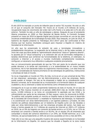 PRÓLOGO

El año 2010 ha marcado un punto de inflexión para el sector TIC mundial. Ha sido un año
en el que el conjunto del mercado TIC movió en el mundo 2,75 billones de euros,
recuperando tasas de crecimiento del orden del 3,3% frente a la caída del 2,1% del año
anterior. También ha sido un año de estrategias y planes. Después de que el presidente
Obama presentara en 2009 un Plan Nacional de Banda Ancha, la Comisión Europea
presentó en mayo de 2010 la Agenda Digital para Europa convertida en una de las siete
iniciativas emblemáticas de la Estrategia Europa 2020. Poco después, en julio de 2010, el
Gobierno de España presentó la “Estrategia 2011-2015” para dar continuidad al Plan
Avanza que tan buenos resultados consiguió para impulsar a España en materia de
Sociedad de la Información.
Un año que ha presenciado la eclosión de usos y tecnologías innovadoras y
probablemente disruptivas. La expansión de la Internet móvil y de las redes sociales, el
inicio del viaje que lleva desde la “administración electrónica” hacia el “gobierno abierto”,
la apuesta por el “cloud computing” y la extensión del uso de terminales inteligentes y
tarjetas electrónicas que combinan las funcionalidades de la telefonía, el ordenador, la
conexión a Internet y el acceso a mundos multimedia completamente novedosos,
configuran un escenario muy diferente a cualquiera existente previamente.
Hay un convencimiento generalizado de que las TICs son parte de la solución que nos
puede devolver a la senda del crecimiento y a la sostenibilidad de un nuevo modelo
económico. Así lo han declarado todos los organismos internacionales, y en esta línea las
TICs son consideradas de manera prioritaria en las estrategias de gobiernos, instituciones
y empresas de todo el mundo.
Ya no es imaginable un mundo sin TICs. Es más, no lo es sin un uso universal de las TICs
en las relaciones: personales, con las Administraciones y entre las empresas. Nadie
puede quedar al margen. Por eso se ha empezado a hablar de su consideración como
derecho universal, de la necesidad de su incorporación a la formación básica de cualquier
ciudadano y de su extensión a todos los territorios como infraestructura básica.
Conseguirlo es lo que se están proponiendo Gobiernos de todo el mundo. En el caso de
España, el Plan Avanza movilizó en el periodo 2006-2010 más de 10.600 millones de
euros, 12.000 millones si se toma en consideración lo aportado por las CCAA y la
cofinanciación por parte de las empresas. El Plan supuso -como ha reconocido la OCDE-
“la política más completa puesta en marcha en España hasta la fecha para el desarrollo
de la Sociedad del Conocimiento” y resaltaba la importancia del liderazgo, la implicación
y la coordinación con otras Administraciones y con agentes públicos y privados. De esta
manera las políticas desarrolladas por el Gobierno de España junto con las llevadas a
cabo por otras Administraciones y por las empresas privadas del sector, han dado sus
frutos y hemos pasado de 11,7 millones de usuarios de Internet en 2003 a 27 millones
en 2010; de un 9% de hogares con conexión de banda ancha a un 57,4%; de un 72% de
empresas con conexión a banda ancha a un 95,4%; de un escaso 3% de empresas que
compraban a través del comercio electrónico a un 24%; de 70.000 dominios .es a 1,35
millones; de aproximadamente un 50% de servicios accesibles on-line a más del 95%.
Todo ello no es más que una pequeña muestra del avance experimentado en la Sociedad
de la Información en España. Un avance que ha situado a España en la zona media


                                                                                        7
 