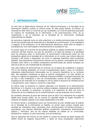 1 INTRODUCCIÓN

Un año más el Observatorio Nacional de las Telecomunicaciones y la Sociedad de la
Información (ONTSI), publica su informe anual. En esta cuarta edición, el informe “La
Sociedad en Red” hace un recorrido por las novedades y el nivel de desarrollo alcanzado
en materia de Tecnologías de la Información y las Comunicaciones (TIC), de su
implantación y de la extensión de la Sociedad de la Información, focalizado
especialmente en España.
Su estructura responde como en años anteriores a un análisis pormenorizado en función
de los tres grandes ejes de desarrollo de la Sociedad de la Información: el de ciudadanos
y hogares, el de empresas y el de Administración electrónica, todos ellos en España y
precedidos por una visión global e internacional de la sociedad en red.
En primer lugar en el terreno de las políticas públicas se repasa brevemente el origen y
evolución del Plan Avanza, sus ejes de actuación a lo largo del tiempo y la estrategia
para los próximos años. A continuación la aproximación internacional parte de una
perspectiva global de la Sociedad de la Información en el mundo, que incluye datos de
mercado y del sector e hipersector, así como un apartado específico sobre contenidos
digitales. Esta panorámica internacional concluye con los planes y estrategias de la Unión
Europea como i2010 y el análisis comparativo pormenorizado por países europeos (no
sólo de la UE) en una multiplicidad de indicadores.
Tras este análisis de benchmarking se continúa con el bloque de ciudadanos y hogares,
TIC en los hogares españoles, en el que al equipamiento, gasto y usos, se incorporan
indicadores específicamente relacionados con el comercio electrónico en su vertiente
B2C. Del segmento residencial se pasa al entorno empresarial y en este sentido se
incluye un capítulo de pequeñas y medianas empresas (PYMES) y grandes empresas (las
de diez o más empleados) y otro de microempresas (menos de diez empleados). A
propósito de las empresas en la sociedad en red se repite el esquema de infraestructuras
y equipamiento, usos, negocio y comercio y seguridad.
En último lugar se presenta un capítulo destinado a la situación de la Administración
Electrónica y el impulso a los servicios públicos digitales, destacando especialmente los
casos de la sanidad, la educación, la justicia o el urbanismo en Red, así como la
interacción de los ciudadanos con la e-Administración y de las empresas con la misma.
Se considera relevante al cierre del informe (julio de 2011) los indicadores de la Agenda
Digital para Europa (ADE). Se ha incluido un apartado donde se puede visualizar la
situación de España respecto a las metas establecidas en la ADE.
El informe tiende a consolidarse como una herramienta de gran utilidad para el análisis
de la Sociedad de la Información en España, en primer lugar porque recopila gran
cantidad de indicadores tanto nacionales como internacionales, de fuentes primarias y
secundarias, que abarcan diferentes ámbitos (residencial, empresarial, administración
pública…). Asimismo, otro de los valores añadidos ya citados es su continuidad,
facilitando el análisis, no sólo transversal, sino de tendencias.
Para la realización del informe se han tenido en cuenta las fuentes de datos propias del
ONTSI (Panel de Hogares Red.es-CMT), y datos de otros prestigiosos organismos



                                                                                     9
 