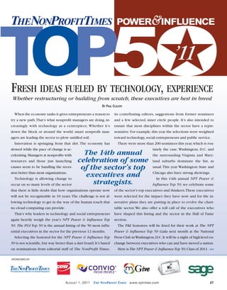 •August 1 2011 NPT.qxd

7/19/11

4:09 PM

Page 27

★
T
OP5O
THENONPROFITTIMES

POWER&INFLUENCE

’11

FRESH IDEAS FUELED BY TECHNOLOGY, EXPERIENCE
Whether restructuring or building from scratch, these executives are best in breed
BY PAUL CLOLERY

When the economy tanks it gives entrepreneurs a reason to

its contributing editors, suggestions from former nominees

try a new path.That’s what nonprofit managers are doing, in-

and a few selected, inner circle people. It’s also intended to

creasingly with technology as a centerpiece. Whether it’s

ensure that most disciplines within the sector have a repre-

down the block or around the world, smart nonprofit man-

sentative. For example, this year the selections were weighted

agers are leading the sector to plow untilled soil.

toward technology, social entrepreneurs and public service.

Innovation is springing from that dirt. The economy has
slowed while the pace of change is accelerating. Managers at nonprofits with
resources and those just launching
causes seem to be handling the recession better than most organizations.
Technology is allowing change to
occur on so many levels of the sector

There were more than 200 nominees this year, which is rou-

The 14th annual
celebration of some
of the sector’s top
executives and
strategists.

tinely the case. Washington, D.C. and
the surrounding Virginia and Maryland suburbs dominate the list, as
usual. This year Washington State and
Chicago also have strong showings.
In this 14th annual NPT Power &
Influence Top 50, we celebrate some

that there is little doubt that how organizations operate now

of the sector’s top executives and thinkers.These executives

will not be recognizable in 10 years.The challenge is not al-

were selected for the impact they have now and for the in-

lowing technology to get in the way of the human touch that

novative plans they are putting in place to evolve the chari-

no cloud computing can provide.

table sector. We also offer a roll call of the executives who

That’s why leaders in technology and social entrepreneurs
again heavily weigh the year’s NPT Power & Influence Top
50. The P&I Top 50 is the annual listing of the 50 most influential executives in the sector for the previous 12 months.

have shaped this listing and the sector in the Hall of Fame
section.
The P&I honorees will be feted for their work at The NPT
Power & Influence Top 50 Gala next month at the National

Selecting the honored for the NPT Power & Influence Top

Press Club in Washington, D.C. It will be a night of high-level ex-

50 is not scientific, but way better than a dart board. It’s based

change between executives who can and have moved a nation.

on nominations from editorial staff of The NonProfit Times,

Here is The NPT Power & Influence Top 50,Class of 2011.

NPT

SPONSORED BY

A UGUST 1, 2011

THE NONPROFIT TIMES

www.nptimes.com

27

 