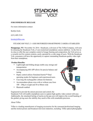 FOR IMMEDIATE RELEASE
For more information contact:
Kaitlyn Isola
(631) 609-3124
kisola@tiffen.com
STEADICAM VOLT; 3- AXIS MOTORIZED SMARTPHONE CAMERA STABILIZER
Hauppauge, NY- November 10, 2016 - Steadicam, a division of The Tiffen Company, will soon
be releasing the Steadicam Volt, a 3-axis motorized smartphone camera stabilizer. As the first in
its class to offer the user complete control of image framing and composition, the Volt serves as
a versatile tool for content creation, easily operated by a wide range of users. With the Steadicam
Volt, consumers will have the opportunity to capture outstanding Steadicam quality video right
from their smartphone.
Product Benefits:
• Lightweight and folding design enable easy storage and
transportation
• Accompanying iOS APP allows for precise balance and
tuning
• Haptic control utilizes Simulated Inertia™ Dual
operating modes for beginners and experienced users
• Uses long life rechargeable Lithium Ion batteries
• Accommodates phone sizes with or without case from
100 – 200g in weight and 58 to 80mm wide
• Bluetooth enabled
Engineered to provide the utmost precision and control, the
Steadicam Volt will enable smartphone users to capture high quality video content with ease.
Additionally, the simulated feeling of inertia on the pan axis will improve the overall handing of
the gimbal, giving users the stability they need to film with remarkable precision.
About Tiffen
Tiffen is a leading manufacturer of imaging accessories for the consumer/professional imaging
and the motion picture and broadcast television industries, including: Tiffen optical photographic
 