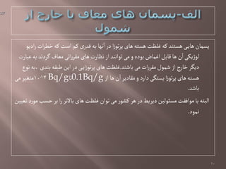 ٍ‫ادی‬‫ر‬‫ات‬‫ر‬‫خف‬‫کي‬ ‫اصت‬‫کم‬‫ی‬‫لدر‬‫بي‬ ‫هٌا‬‫ا‬‫در‬‫ا‬‫ز‬ٍ‫ت‬‫ر‬‫پ‬‫ًای‬‫ًشتي‬ ‫غلظت‬‫کي‬‫ًشتود‬‫ی‬‫ًای‬‫پشمان‬
‫غبارت‬‫بي‬‫گردهد‬ ‫مػاف‬‫اتی‬‫ر‬‫مكر‬‫ًای‬‫هظارت‬‫از‬‫تٍاهود‬‫می‬‫و‬‫بٍدى‬‫اغماض‬‫لابل‬‫ًا‬‫ن‬‫ا‬‫یکی‬‫ژ‬ٍ‫ل‬
‫باظود‬‫می‬‫ات‬‫ر‬‫مكر‬‫ظمٍل‬‫از‬‫ج‬‫ر‬‫خا‬‫دیگر‬.‫هٍع‬‫،بي‬‫بودی‬ ‫ـبكي‬‫این‬‫در‬‫ی‬‫ای‬‫ز‬ٍ‫ت‬‫ر‬‫پ‬‫ًای‬‫غلظت‬
‫از‬‫ًا‬‫ن‬‫ا‬‫مكادیر‬‫و‬‫دارد‬‫بشتگی‬‫ا‬‫ز‬ٍ‫ت‬‫ر‬‫پ‬‫ًای‬‫ًشتي‬0.1Bq/g‫تا‬Bq/g4^10‫می‬‫متغیر‬
‫باظد‬.
‫تػیین‬‫د‬‫ر‬ٍ‫م‬‫خشب‬‫بر‬‫ا‬‫ر‬‫باالتر‬‫ًای‬‫غلظت‬‫تٍان‬‫می‬‫ر‬ٍ‫کط‬‫ًر‬‫در‬‫ذیربؿ‬‫مشئٍلین‬‫مٍافكت‬‫با‬‫البتي‬
‫همٍد‬.
20
 