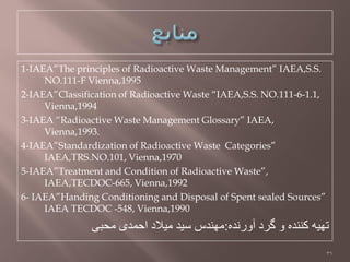 1-IAEA”The principles of Radioactive Waste Management” IAEA,S.S.
NO.111-F Vienna,1995
2-IAEA”Classification of Radioactive Waste “IAEA,S.S. NO.111-6-1.1,
Vienna,1994
3-IAEA “Radioactive Waste Management Glossary” IAEA,
Vienna,1993.
4-IAEA”Standardization of Radioactive Waste Categories”
IAEA,TRS.NO.101, Vienna,1970
5-IAEA”Treatment and Condition of Radioactive Waste”,
IAEA,TECDOC-665, Vienna,1992
6- IAEA”Handing Conditioning and Disposal of Spent sealed Sources”
IAEA TECDOC -548, Vienna,1990
ٍ‫آّرًذ‬ ‫گزد‬ ّ ٍ‫کٌٌذ‬ َ‫تِي‬:‫هحثی‬ ‫احوذی‬ ‫هيالد‬ ‫طيذ‬ ‫هٌِذص‬
36
 