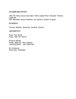 AWARDS RECEIVED
1995 The Kenya Scout Association Patrol Leaders'/Peer Education Training
Certificate
2007 Macmillan Kenya Publishers Ltd Teachers' Support Program
INTEREST
Farming, Reading, Gardening, Domestic Science,
REFERENCE
Pastor Paul Ochilo
Phone +254 733 749116
Everlyne Njoroge
Human Resource: stoic company
+2540720294591, +254 726511407
Eric Wanyonyi
Phone+254 735443822
 
