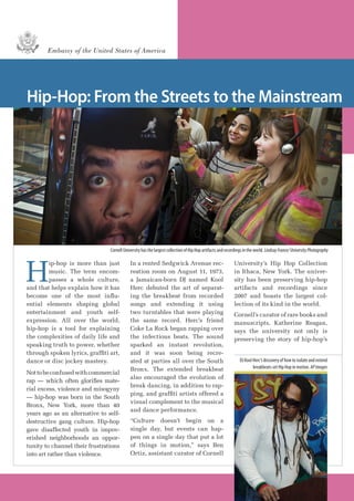 Hip-Hop: From the Streets to the Mainstream
H
ip-hop is more than just
music. The term encom-
passes a whole culture,
and that helps explain how it has
become one of the most influ-
ential elements shaping global
entertainment and youth self-
expression. All over the world,
hip-hop is a tool for explaining
the complexities of daily life and
speaking truth to power, whether
through spoken lyrics, graffiti art,
dance or disc jockey mastery.
Nottobeconfusedwithcommercial
rap — which often glorifies mate-
rial excess, violence and misogyny
— hip-hop was born in the South
Bronx, New York, more than 40
years ago as an alternative to self-
destructive gang culture. Hip-hop
gave disaffected youth in impov-
erished neighborhoods an oppor-
tunity to channel their frustrations
into art rather than violence.
In a rented Sedgwick Avenue rec-
reation room on August 11, 1973,
a Jamaican-born DJ named Kool
Herc debuted the art of separat-
ing the breakbeat from recorded
songs and extending it using
two turntables that were playing
the same record. Herc’s friend
Coke La Rock began rapping over
the infectious beats. The sound
sparked an instant revolution,
and it was soon being recre-
ated at parties all over the South
Bronx. The extended breakbeat
also encouraged the evolution of
break dancing, in addition to rap-
ping, and graffiti artists offered a
visual complement to the musical
and dance performance.
“Culture doesn’t begin on a
single day, but events can hap-
pen on a single day that put a lot
of things in motion,” says Ben
Ortiz, assistant curator of Cornell
University’s Hip Hop Collection
in Ithaca, New York. The univer-
sity has been preserving hip-hop
artifacts and recordings since
2007 and boasts the largest col-
lection of its kind in the world.
Cornell’s curator of rare books and
manuscripts, Katherine Reagan,
says the university not only is
preserving the story of hip-hop’s
DJ Kool Herc’s discovery of how to isolate and extend
breakbeats set Hip Hop in motion. APImages
Embassy of the United States of America
Cornell University has the largest collection of Hip Hop artifacts and recordings in the world. LindsayFrance/UniversityPhotography
 