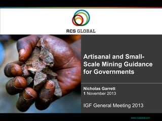 1 www.rcsglobal.com
Artisanal and Small-
Scale Mining Guidance
for Governments
Nicholas Garrett
1 November 2013
IGF General Meeting 2013
 