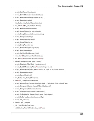 Ring Documentation, Release 1.10
• int Mix_HaltChannel(int channel)
• int Mix_ExpireChannel(int channel, int ticks)
• int Mix_FadeOutChannel(int channel, int ms)
• int Mix_Paused(int channel)
• Mix_Fading Mix_FadingChannel(int which)
• Mix_Chunk *Mix_GetChunk(int channel)
• int Mix_ReserveChannels(int num)
• int Mix_GroupChannel(int which, int tag)
• int Mix_GroupChannels(int from, int to, int tag)
• int Mix_GroupCount(int tag)
• int Mix_GroupAvailable(int tag)
• int Mix_GroupOldest(int tag)
• int Mix_GroupNewer(int tag)
• int Mix_FadeOutGroup(int tag, int ms)
• int Mix_HaltGroup(int tag)
• int Mix_GetNumMusicDecoders(void)
• const char *Mix_GetMusicDecoder(int index)
• Mix_Music *Mix_LoadMUS(const char *ﬁle)
• void Mix_FreeMusic(Mix_Music *music)
• int Mix_PlayMusic(Mix_Music *music, int loops)
• int Mix_FadeInMusic(Mix_Music *music, int loops, int ms)
• int Mix_FadeInMusicPos(Mix_Music *music, int loops, int ms, double position)
• int Mix_PlayingMusic(void)
• int Mix_PausedMusic(void)
• Mix_Fading Mix_FadingMusic(void)
• void *Mix_GetMusicHookData(void)
• int Mix_RegisterEffect(int chan, Mix_EffectFunc_t f, Mix_EffectDone_t d,void *arg)
• int Mix_UnregisterEffect(int channel, Mix_EffectFunc_t f)
• int Mix_UnregisterAllEffects(int channel)
• int Mix_SetDistance(int channel, Uint8 distance)
• int Mix_SetPosition(int channel, Sint16 angle, Uint8 distance)
• int Mix_SetReverseStereo(int channel, int ﬂip)
• int SDLNet_Init(void)
• void SDLNet_Quit(void)
• char *SDLNet_GetError(void)
• void SDLNet_Write16(Uint16 value, void *area)
1287
 