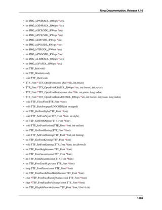 Ring Documentation, Release 1.10
• int IMG_isPNM(SDL_RWops *src)
• int IMG_isXPM(SDL_RWops *src)
• int IMG_isXCF(SDL_RWops *src)
• int IMG_isPCX(SDL_RWops *src)
• int IMG_isGIF(SDL_RWops *src)
• int IMG_isJPG(SDL_RWops *src)
• int IMG_isTIF(SDL_RWops *src)
• int IMG_isPNG(SDL_RWops *src)
• int IMG_isLBM(SDL_RWops *src)
• int IMG_isXV(SDL_RWops *src)
• int TTF_Init(void)
• int TTF_WasInit(void)
• void TTF_Quit(void)
• TTF_Font *TTF_OpenFont(const char *ﬁle, int ptsize)
• TTF_Font *TTF_OpenFontRW(SDL_RWops *src, int freesrc, int ptsize)
• TTF_Font *TTF_OpenFontIndex(const char *ﬁle, int ptsize, long index)
• TTF_Font *TTF_OpenFontIndexRW(SDL_RWops *src, int freesrc, int ptsize, long index)
• void TTF_CloseFont(TTF_Font *font)
• void TTF_ByteSwappedUNICODE(int swapped)
• int TTF_GetFontStyle(TTF_Font *font)
• void TTF_SetFontStyle(TTF_Font *font, int style)
• int TTF_GetFontOutline(TTF_Font *font)
• void TTF_SetFontOutline(TTF_Font *font, int outline)
• int TTF_GetFontHinting(TTF_Font *font)
• void TTF_SetFontHinting(TTF_Font *font, int hinting)
• int TTF_GetFontKerning(TTF_Font *font)
• void TTF_SetFontKerning(TTF_Font *font, int allowed)
• int TTF_FontHeight(const TTF_Font *font)
• int TTF_FontAscent(const TTF_Font *font)
• int TTF_FontDescent(const TTF_Font *font)
• int TTF_FontLineSkip(const TTF_Font *font)
• long TTF_FontFaces(const TTF_Font *font)
• int TTF_FontFaceIsFixedWidth(const TTF_Font *font)
• char *TTF_FontFaceFamilyName(const TTF_Font *font)
• char *TTF_FontFaceStyleName(const TTF_Font *font)
• int TTF_GlyphIsProvided(const TTF_Font *font, Uint16 ch)
1285
 
