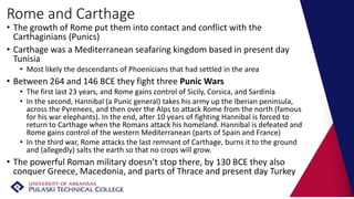 Rome and Carthage
• The growth of Rome put them into contact and conflict with the
Carthaginians (Punics)
• Carthage was a Mediterranean seafaring kingdom based in present day
Tunisia
• Most likely the descendants of Phoenicians that had settled in the area
• Between 264 and 146 BCE they fight three Punic Wars
• The first last 23 years, and Rome gains control of Sicily, Corsica, and Sardinia
• In the second, Hannibal (a Punic general) takes his army up the Iberian peninsula,
across the Pyrenees, and then over the Alps to attack Rome from the north (famous
for his war elephants). In the end, after 10 years of fighting Hannibal is forced to
return to Carthage when the Romans attack his homeland. Hannibal is defeated and
Rome gains control of the western Mediterranean (parts of Spain and France)
• In the third war, Rome attacks the last remnant of Carthage, burns it to the ground
and (allegedly) salts the earth so that no crops will grow.
• The powerful Roman military doesn’t stop there, by 130 BCE they also
conquer Greece, Macedonia, and parts of Thrace and present day Turkey
 