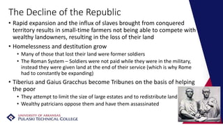 The Decline of the Republic
• Rapid expansion and the influx of slaves brought from conquered
territory results in small-time farmers not being able to compete with
wealthy landowners, resulting in the loss of their land
• Homelessness and destitution grow
• Many of those that lost their land were former soldiers
• The Roman System – Soldiers were not paid while they were in the military,
instead they were given land at the end of their service (which is why Rome
had to constantly be expanding)
• Tiberius and Gaius Gracchus become Tribunes on the basis of helping
the poor
• They attempt to limit the size of large estates and to redistribute land
• Wealthy patricians oppose them and have them assassinated
 