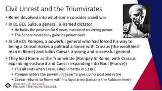 Civil Unrest and the Triumvirates
• Rome devolved into what some consider a civil war
• In 81 BCE Sulla, a general, is named dictator
• He holds the position for 9 years instead of returning power
• The Senate never fully gains its power back
• In 59 BCE Pompey, a powerful general who had forced his way to
being a Consul makes a political alliance with Crassus (the wealthiest
man in Rome) and Julius Caesar, a young and successful general.
• They lead Rome as the Triumvirate (Pompey in Rome, with Crassus
expanding eastward and Caesar expanding into Gaul (France))
• This all ends when Crassus dies in battle in 53 BCE
• Pompey orders the powerful Caesar to give up his post and retire
• Caesar returns to Rome with his loyal army (crossing the Rubicon river)
 