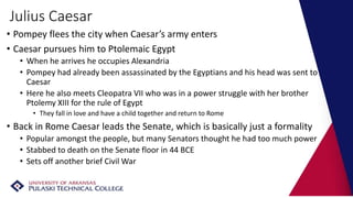 Julius Caesar
• Pompey flees the city when Caesar’s army enters
• Caesar pursues him to Ptolemaic Egypt
• When he arrives he occupies Alexandria
• Pompey had already been assassinated by the Egyptians and his head was sent to
Caesar
• Here he also meets Cleopatra VII who was in a power struggle with her brother
Ptolemy XIII for the rule of Egypt
• They fall in love and have a child together and return to Rome
• Back in Rome Caesar leads the Senate, which is basically just a formality
• Popular amongst the people, but many Senators thought he had too much power
• Stabbed to death on the Senate floor in 44 BCE
• Sets off another brief Civil War
 