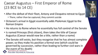 Caesar Augustus – First Emperor of Rome
(23 BCE to 14 CE)
• After the defeat of their fleet, Antony and Cleopatra retreat to Egypt
• There, rather than be captured, they commit suicide
• Octavian’s arrival in Egypt essentially adds Ptolemaic Egypt to the
Roman Empire
• He returns to Rome where he essentially has full control of the Senate
• Is named Princeps (first citizen), then takes the title of Caesar
Augustus (Caesar would now be a title, rather than a name)
• The Senate still exists, but they recognize that he has almost complete
power, so they make his position a formal one (which could be
governed by succession, rather than leading to further civil wars in
the event of his death)
 