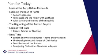 Plan for Today:
• Look at the Early Italian Peninsula
• Examine the Rise of Rome
• Roman Expansion
• Punic Wars and the Rivalry with Carthage
• Julius Caesar and the end of the Republic
• The Beginning of the Roman Empire
• Look at Test Data
• Discuss Rubrics for Studying
• Next Time
• Eastern and Western Empires – Rome and Byzantium
• The Development and Spread of Christianity
• Contributions of the Romans
• Developing Civilizations Elsewhere in Europe
 