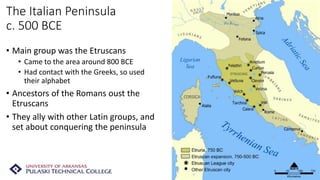 The Italian Peninsula
c. 500 BCE
• Main group was the Etruscans
• Came to the area around 800 BCE
• Had contact with the Greeks, so used
their alphabet
• Ancestors of the Romans oust the
Etruscans
• They ally with other Latin groups, and
set about conquering the peninsula
 