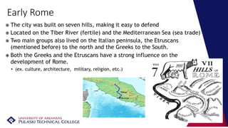Early Rome
 The city was built on seven hills, making it easy to defend
 Located on the Tiber River (fertile) and the Mediterranean Sea (sea trade)
 Two main groups also lived on the Italian peninsula, the Etruscans
(mentioned before) to the north and the Greeks to the South.
 Both the Greeks and the Etruscans have a strong influence on the
development of Rome.
• (ex. culture, architecture, military, religion, etc.)
 
