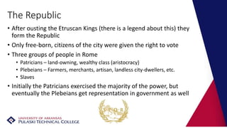 The Republic
• After ousting the Etruscan Kings (there is a legend about this) they
form the Republic
• Only free-born, citizens of the city were given the right to vote
• Three groups of people in Rome
• Patricians – land-owning, wealthy class (aristocracy)
• Plebeians – Farmers, merchants, artisan, landless city-dwellers, etc.
• Slaves
• Initially the Patricians exercised the majority of the power, but
eventually the Plebeians get representation in government as well
 