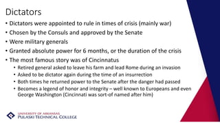 Dictators
• Dictators were appointed to rule in times of crisis (mainly war)
• Chosen by the Consuls and approved by the Senate
• Were military generals
• Granted absolute power for 6 months, or the duration of the crisis
• The most famous story was of Cincinnatus
• Retired general asked to leave his farm and lead Rome during an invasion
• Asked to be dictator again during the time of an insurrection
• Both times he returned power to the Senate after the danger had passed
• Becomes a legend of honor and integrity – well known to Europeans and even
George Washington (Cincinnati was sort-of named after him)
 