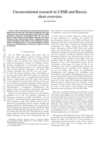 Unconventional research in USSR and Russia:
short overview

arXiv:1312.1148v2 [cs.OH] 5 Dec 2013

Serge Kernbach1

Abstract—This work brieﬂy surveys unconventional research in
Russia from the end of the 19th until the beginning of the 21th
centuries in areas related to generation and detection of a ’highpenetrating’ emission of non-biological origin. The overview is
based on open scientiﬁc and journalistic materials. The unique
character of this research and its history, originating from governmental programs of the USSR, is shown. Relations to modern
studies on biological effects of weak electromagnetic emission,
several areas of bioinformatics and theories of physical vacuum
are discussed.

I. I NTRODUCTION
2

In the USSR and Russia, from about 1921 up
until now, many diﬀerent research activities, denoted
today as unconventional, have been conducted. For
instance, these are related to the impact of weak and
strong electromagnetic emission on biological objects,
quantum entanglement in macroscopic systems, nonlocal signal transmission based on the Aharonov-Bohm
eﬀect, ’human operator’ phenomena, and others. This
research, especially after the 80’s, was very broad –
it dealt with several boundary areas of psychology on
one side and touched theoretical physics on other side.
Since USSR had in fact no unsupported-by-government
research, unlike Europe and USA, where such research
can be supported by private funds, all these activities can
be interpreted as government programs. Single scientists
such as A.L.Chigevskiy (А.Л.Чижевский), N.A.Kozyrev
(Н.А.Козырев) or N.I.Kobosev (Н.И.Кобозев), who
worked outside state programs, encountered substantial
diﬃculties and were almost unknown in their time.
Several such governmental programs are not oﬃcially
published up to now. For instance, documents on
experiments performed in OGPU and NKVD – even 80
years after – still remain classiﬁed. Information about these
works originates mainly from indirect sources, such as
interviews of participating persons, solitary scientiﬁc and
popular publications. From popular sources, works [1], [2],
[3], [4], [5], [6] can be mentioned. More scientiﬁcally based
works are [7],[8], [9], [10], [11], [12], from last years – [13],
[14]. Works [15], [16], [17], [18], [19], [20], [21] are foreign
sources about the state of unconventional research in the
USSR and Russia in this area. Unfortunately, there are
1 Cybertronica Research, Research Center of Advanced Robotics
and Environmental Science, Melunerstr. 40, 70569 Stuttgart, Germany,
serge.kernbach@cybertronica.co
2 V.1.4. Russian version of this work is submitted to the International Journal
of Unconventional Science.

also a number of unserious publications. In this situation
it is diﬃcult to survey this research unambiguously.
In this work we attempt, based on a large number
of open publications, to estimate the boundary of
unconventional research in the USSR and Russia. We
demonstrate that these works are historically concentrated
within three large areas: (1) long-distance biological signal
transmission, inc. plants, animal and humans, mindmatter phenomena, diﬀerent ESP eﬀects and similar
topics; (2) non-ionizing, in particular electromagnetic,
emissions from human and its impact on human physiology
and more generally on diﬀerent biological systems; (3)
phenomena related to the generation and detection of
a ’high-penetrating’ emission from biological and nonbiological origin. A large part of this article is focused
primarily on (3) in the non-biological context. In the
terminology of this paper, the areas (2) and (3) are
considered as the areas of unconventional research. For
an in-depth overview, especially in the ’classical’ area
(1), we can suggest other works, e.g. E.K.Haumov
(Э.К.Наумов) and colleagues [8], A.P.Dubrov and
V.N.Pushkin (А.П.Дубров, В.Н.Пушкин) [7] and others.
Since unconventional research in the USSR and Russia has
a cyclic character, we distinguish three following periods:
from 1917 to 1937, from 1955 to 1980, from 1980 to 2003.
These periods are diﬀerent from the viewpoint of their
character, obtained results and position of government.
To create a full picture of the situation, we shortly
demonstrate the state before 1917 and after 2003.
This work is prepared within the presentation on the
same topic in the institute for frontier areas of psychology
and mental health (IGPP institute) in Freiburg, Germany,
in October 2013. We pointed out historical roots of the
unconventional research, caused primarily by a speciﬁc
Soviet funding strategy, and its evolution, which developed
diﬀerently from similar Western works. The positive
potential of obtained results, e.g. for a signal transmission
on long and super-long distances, metallurgy, biological
and biophysical areas, as well as a possibility of their
unethical applications, were discussed.
This paper has the following structure. In Sec. II several
prerequisites of unconventional research in the USSR and
Russia are shown. Sec. III, IV, V, VI are devoted to
corresponding historical periods. In Sec. VII we shortly
survey the current state of art. Finally, this work is
summarized in Sec. VIII.

 