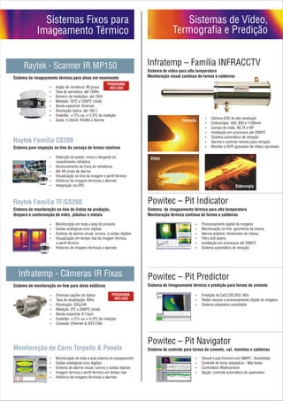 Sistemas Fixos para                                                       Sistemas de Vídeo,
             Imageamento Térmico                                                      Termografia e Predição


     Raytek - Scanner IR MP150                                          Infratemp – Família INFRACCTV
                                                                        Sistema de vídeo para alta temperatura
Sistema de imageamento térmico para alvos em movimento                  Monitoração visual contínua de fornos e caldeiras

                    ? varredura: 90 graus
                    Anglo de
                    ? varredura: até 150Hz
                    Taxa de
                    ? de medições: até 1024
                    Número
                    ? 35ºC a 1200ºC (total)
                    Medição:
                    Banda espectral: Diversas
                    ?
                    Resolução óptica: até 150:1
                    ?
                    ? +/-2% ou +/-2,0ºC da medição
                    Exatidão:
                                                                                                        ? CCD de alta resolução
                                                                                                        Câmera
                    Saída: 4-20mA, RS485 e Alarme
                    ?                                                                      Cimento
                                                                                                        Endoscópio: 450, 820 e 1100mm
                                                                                                        ?
                                                                                                        ? de visão: 60,75 e 90º
                                                                                                        Campo
                                                                                                        ? em processos até 2000ºC
                                                                                                        Instalação
                                                                                                        ? automático de retração
                                                                                                        Sistema
Raytek Família CS200                                                                                    ? e controle remoto para retração
                                                                                                        Alarme
Sistema para inspeção on-line da carcaça de fornos rotativos                                            ? e DVR (gravador de vídeo) opcionais
                                                                                                        Monitor

                    ? da queda, trinca e desgaste do
                    Detecção                                             Vidro
                    revestimento refratário
                    Gerenciamento da troca de refratários
                    ?
                    Até 48 zonas de alarme
                    ?
                    Visualização on-line da imagem e perfil térmico
                    ?
                    ? de imagens térmicas e alarmes
                    Histórico
                    Integração via OPC
                    ?                                                                                                       Siderurgia


Raytek Família TF/GS200                                                 Powitec – Pit Indicator
Sistema de monitoração on-line de linhas de produção,                   Sistema de imageamento térmico para alta temperatura
têmpera e conformação de vidro, plástico e metais                       Monitoração térmica contínua de fornos e caldeiras

                    Monitoração em toda a área do produto
                    ?                                                                             Processamento digital de imagens
                                                                                                  ?
                    ?analógicas e/ou digitais
                    Saídas                                                                        Monitoração on-line: geometria da chama
                                                                                                  ?
                    ? de alarme visual, sonoro, e saídas digitais
                    Sistema                                                                       ? polyline: dimensões da chama
                                                                                                  Alarme
                    Visualização em tempo real da imagem térmica
                    ?                                                                             ? poeira
                                                                                                  Filtro anti
                        e perfil térmico                                                          ? em processos até 2000ºC
                                                                                                  Instalação
                    ? de imagens térmicas e alarmes
                    Histórico                                                                     ? automático de retração
                                                                                                  Sistema




  Infratemp - Câmeras IR Fixas                                          Powitec – Pit Predictor
Sistema de monitoração on-line para alvos estáticos                     Sistema de Imageamento térmico e predição para fornos de cimento

                    ? opções de óptica
                    Diversas                                                                      ? de CaO,C3S,SO3, NOx
                                                                                                  Predição
                    ? atualização: 60Hz
                    Taxa de                                                                       Redes neurais e processamento digital de imagens
                                                                                                  ?
                    Resolução: 320x240
                    ?                                                                             ? adaptativo autodidata
                                                                                                  Sistema
                    ? 0ºC a 2000ºC (total)
                    Medição:
                    Banda espectral: 8-13µm
                    ?
                    ? +/-2% ou +/-2,0ºC da medição
                    Exatidão:
                    ? Ethernet & IEEE1394
                    Conexão:




                                                                        Powitec – Pit Navigator
Monitoração de Carro Torpedo & Panela                                   Sistema de controle para fornos de cimento, cal, moinhos e caldeiras

                    Monitoração de toda a área externa do equipamento
                    ?                                                                             Closed-Loop-Control com NMPC - Autodidata
                                                                                                  ?
                    ?analógicas e/ou digitais
                    Saídas                                                                        ? de forno adaptativo - Não linear
                                                                                                  Controle
                    ? de alarme visual, sonoro e saídas digitais
                    Sistema                                                                       Controlador Multivariável
                                                                                                  ?
                    ? térmica e perfil térmico em tempo real
                    Imagem                                                                        ?controle automático do queimador
                                                                                                  Opção:
                    ? de imagens térmicas e alarmes
                    Histórico
 