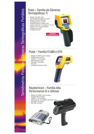 Termômetros Pontuais e Câmeras Termográficas Portáteis
                                                         Fluke – Família de Câmeras
                                                         Termográficas Ti
                                                         ? -20 a 600ºC (Ti32)
                                                         Medição
                                                         Taxa atualização de imagem: 9 ou 60Hz
                                                         ?
                                                         ? VO x 320 x 240 (Ti32)
                                                         Detector:
                                                         Sensibilidade térmica: <0,05ºC
                                                         ?
                                                         Resolução espacial: 1,25mRad (Ti32)
                                                         ?
                                                         ? de visão: 23º x 17º (padrão), 11,5º x 8,7º
                                                         Campo
                                                            (telefoto) , 46º x 34º (grande angular)
                                                         ? de voz (Ti32)
                                                         Anotação
                                                         Tecnologia IR Fusion
                                                         ?


                                                                                                  PROGRAMA
                                                                                               SMARTVIEW INCLUSO




                                                          Fluke – Família FL560 e 570
                                                          ? -32 a 900ºC (vários modelos)
                                                          Medição
                                                          Resolução óptica: até 60:1
                                                          ?
                                                          ? +/- 1% da medição
                                                          Exatidão:
                                                          Banda espectral: 8-14µm
                                                          ?
                                                          Data logger: 100 medidas
                                                          ?
                                                          Mira: laser
                                                          ?
                                                          ? para sensor de contato
                                                          Entrada




                                                          Raytek/Ircon – Família Alta
                                                          Performance 3i e Ultimax
                                                          ? -30 a 3000ºC (vários modelos)
                                                          Medição
                                                          Resolução óptica: até 250:1
                                                          ?
                                                          ? +/- 1% da medição
                                                          Exatidão:
                                                          Banda espectral: 1 0/1,0 Razão/1,6/5,0/7,9/8-14µm
                                                          ?
                                                          Data logger: 100 medidas
                                                          ?
                                                          Mira: laser e/ou óptica
                                                          ?
 