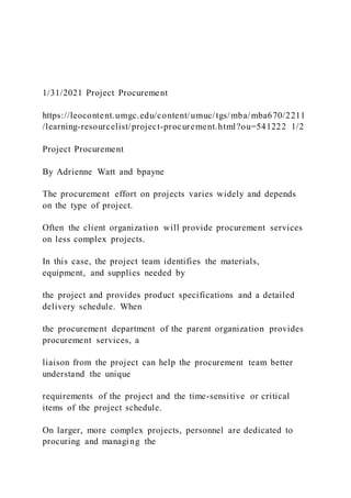 1/31/2021 Project Procurement
https://leocontent.umgc.edu/content/umuc/tgs/mba/mba670/2211
/learning-resourcelist/project-procurement.html?ou=541222 1/2
Project Procurement
By Adrienne Watt and bpayne
The procurement effort on projects varies widely and depends
on the type of project.
Often the client organization will provide procurement services
on less complex projects.
In this case, the project team identifies the materials,
equipment, and supplies needed by
the project and provides product specifications and a detailed
delivery schedule. When
the procurement department of the parent organization provides
procurement services, a
liaison from the project can help the procurement team better
understand the unique
requirements of the project and the time-sensitive or critical
items of the project schedule.
On larger, more complex projects, personnel are dedicated to
procuring and managing the
 
