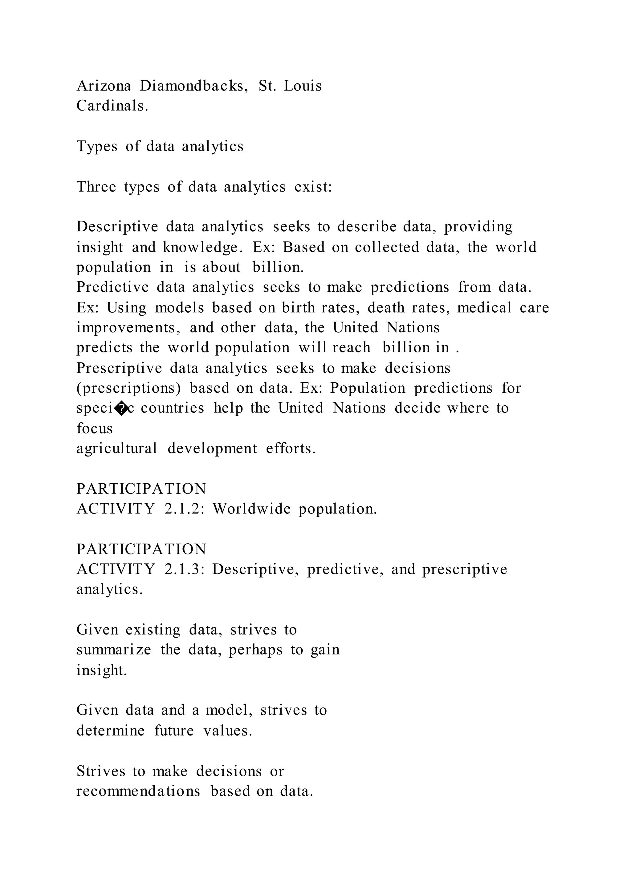 Arizona Diamondbacks, St. Louis
Cardinals.
Types of data analytics
Three types of data analytics exist:
Descriptive data analytics seeks to describe data, providing
insight and knowledge. Ex: Based on collected data, the world
population in is about billion.
Predictive data analytics seeks to make predictions from data.
Ex: Using models based on birth rates, death rates, medical care
improvements, and other data, the United Nations
predicts the world population will reach billion in .
Prescriptive data analytics seeks to make decisions
(prescriptions) based on data. Ex: Population predictions for
speci�c countries help the United Nations decide where to
focus
agricultural development efforts.
PARTICIPATION
ACTIVITY 2.1.2: Worldwide population.
PARTICIPATION
ACTIVITY 2.1.3: Descriptive, predictive, and prescriptive
analytics.
Given existing data, strives to
summarize the data, perhaps to gain
insight.
Given data and a model, strives to
determine future values.
Strives to make decisions or
recommendations based on data.
 