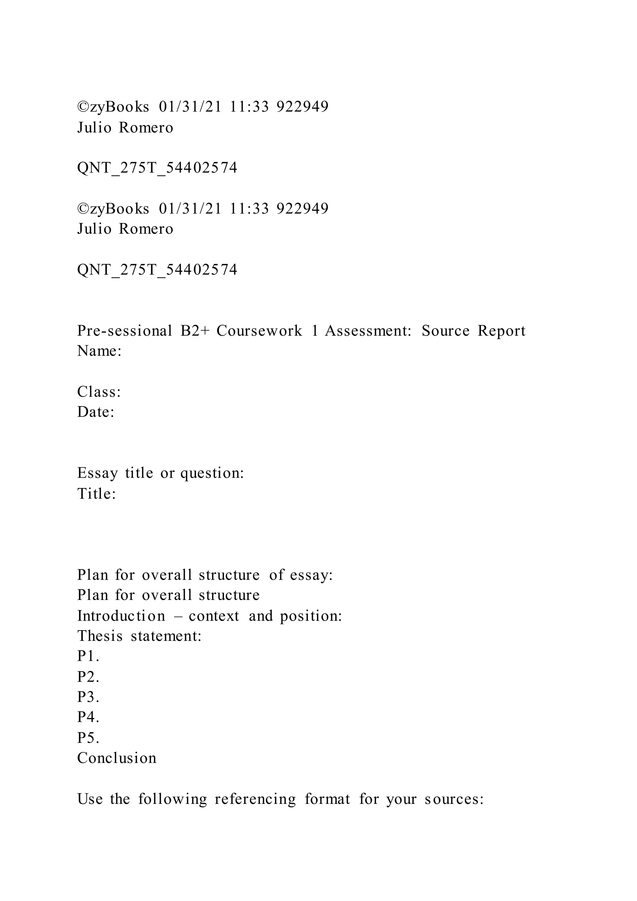 ©zyBooks 01/31/21 11:33 922949
Julio Romero
QNT_275T_54402574
©zyBooks 01/31/21 11:33 922949
Julio Romero
QNT_275T_54402574
Pre-sessional B2+ Coursework 1 Assessment: Source Report
Name:
Class:
Date:
Essay title or question:
Title:
Plan for overall structure of essay:
Plan for overall structure
Introduction – context and position:
Thesis statement:
P1.
P2.
P3.
P4.
P5.
Conclusion
Use the following referencing format for your sources:
 