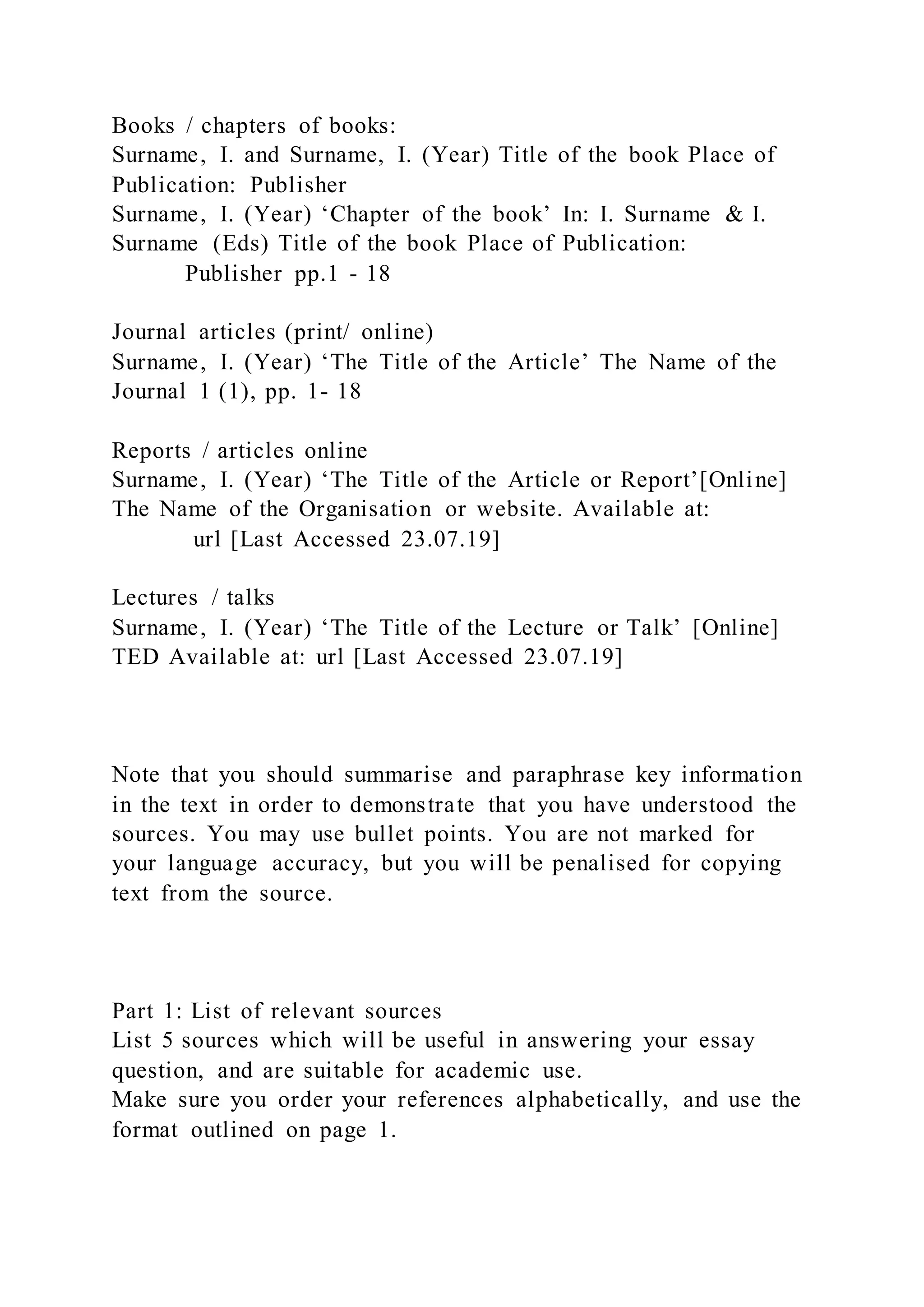 Books / chapters of books:
Surname, I. and Surname, I. (Year) Title of the book Place of
Publication: Publisher
Surname, I. (Year) ‘Chapter of the book’ In: I. Surname & I.
Surname (Eds) Title of the book Place of Publication:
Publisher pp.1 - 18
Journal articles (print/ online)
Surname, I. (Year) ‘The Title of the Article’ The Name of the
Journal 1 (1), pp. 1- 18
Reports / articles online
Surname, I. (Year) ‘The Title of the Article or Report’[Online]
The Name of the Organisation or website. Available at:
url [Last Accessed 23.07.19]
Lectures / talks
Surname, I. (Year) ‘The Title of the Lecture or Talk’ [Online]
TED Available at: url [Last Accessed 23.07.19]
Note that you should summarise and paraphrase key information
in the text in order to demonstrate that you have understood the
sources. You may use bullet points. You are not marked for
your language accuracy, but you will be penalised for copying
text from the source.
Part 1: List of relevant sources
List 5 sources which will be useful in answering your essay
question, and are suitable for academic use.
Make sure you order your references alphabetically, and use the
format outlined on page 1.
 
