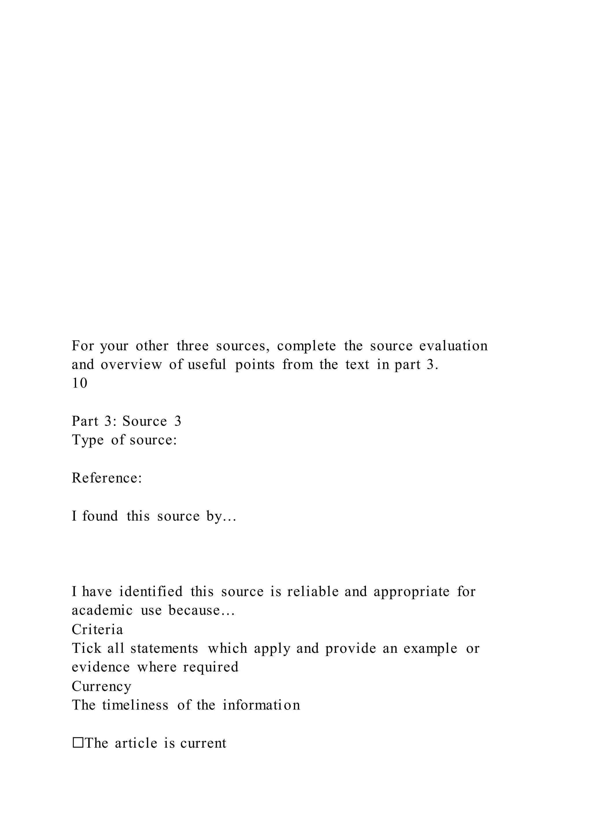 For your other three sources, complete the source evaluation
and overview of useful points from the text in part 3.
10
Part 3: Source 3
Type of source:
Reference:
I found this source by…
I have identified this source is reliable and appropriate for
academic use because…
Criteria
Tick all statements which apply and provide an example or
evidence where required
Currency
The timeliness of the information
☐The article is current
 