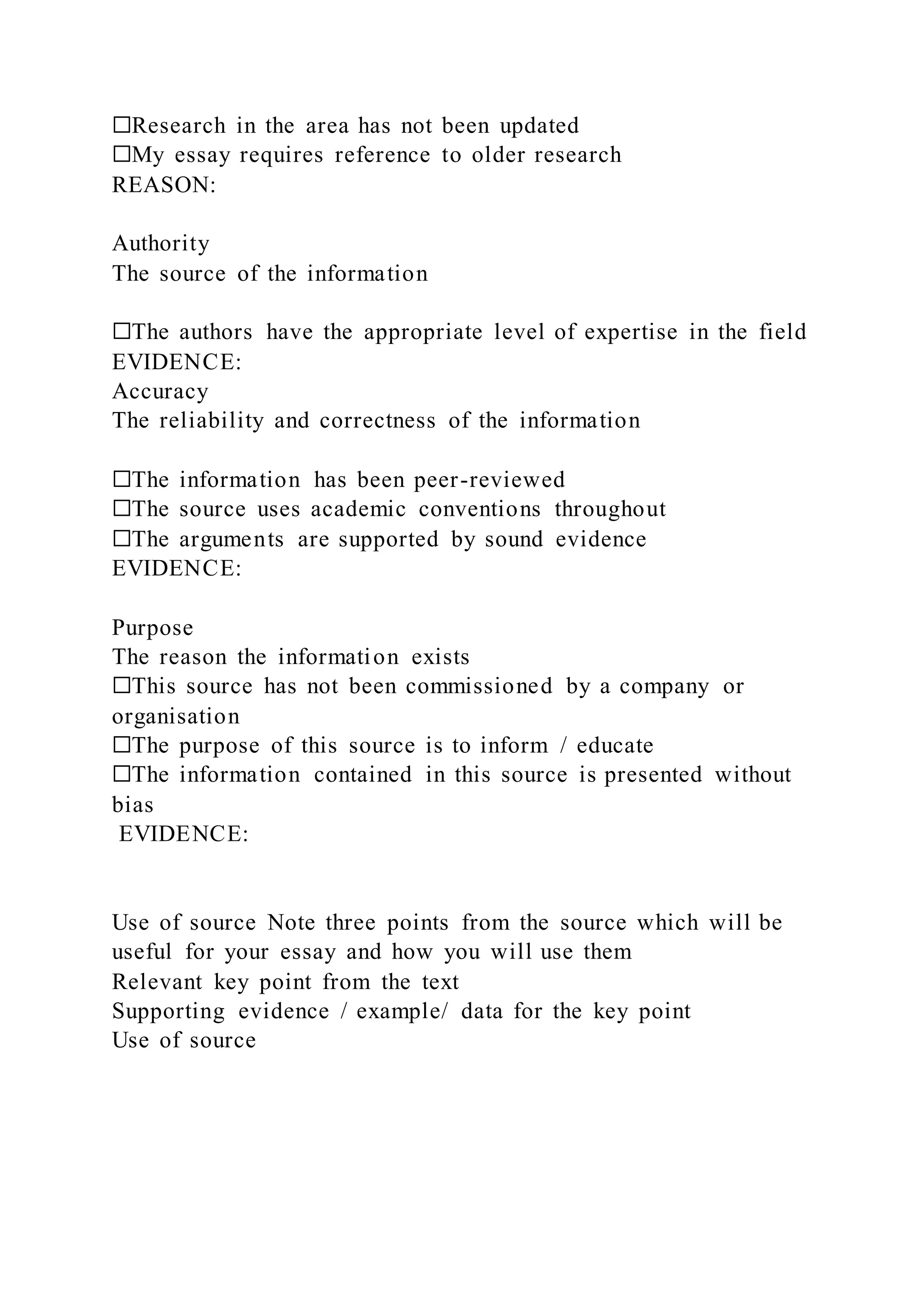☐Research in the area has not been updated
☐My essay requires reference to older research
REASON:
Authority
The source of the information
☐The authors have the appropriate level of expertise in the field
EVIDENCE:
Accuracy
The reliability and correctness of the information
☐The information has been peer-reviewed
☐The source uses academic conventions throughout
☐The arguments are supported by sound evidence
EVIDENCE:
Purpose
The reason the information exists
☐This source has not been commissioned by a company or
organisation
☐The purpose of this source is to inform / educate
☐The information contained in this source is presented without
bias
EVIDENCE:
Use of source Note three points from the source which will be
useful for your essay and how you will use them
Relevant key point from the text
Supporting evidence / example/ data for the key point
Use of source
 