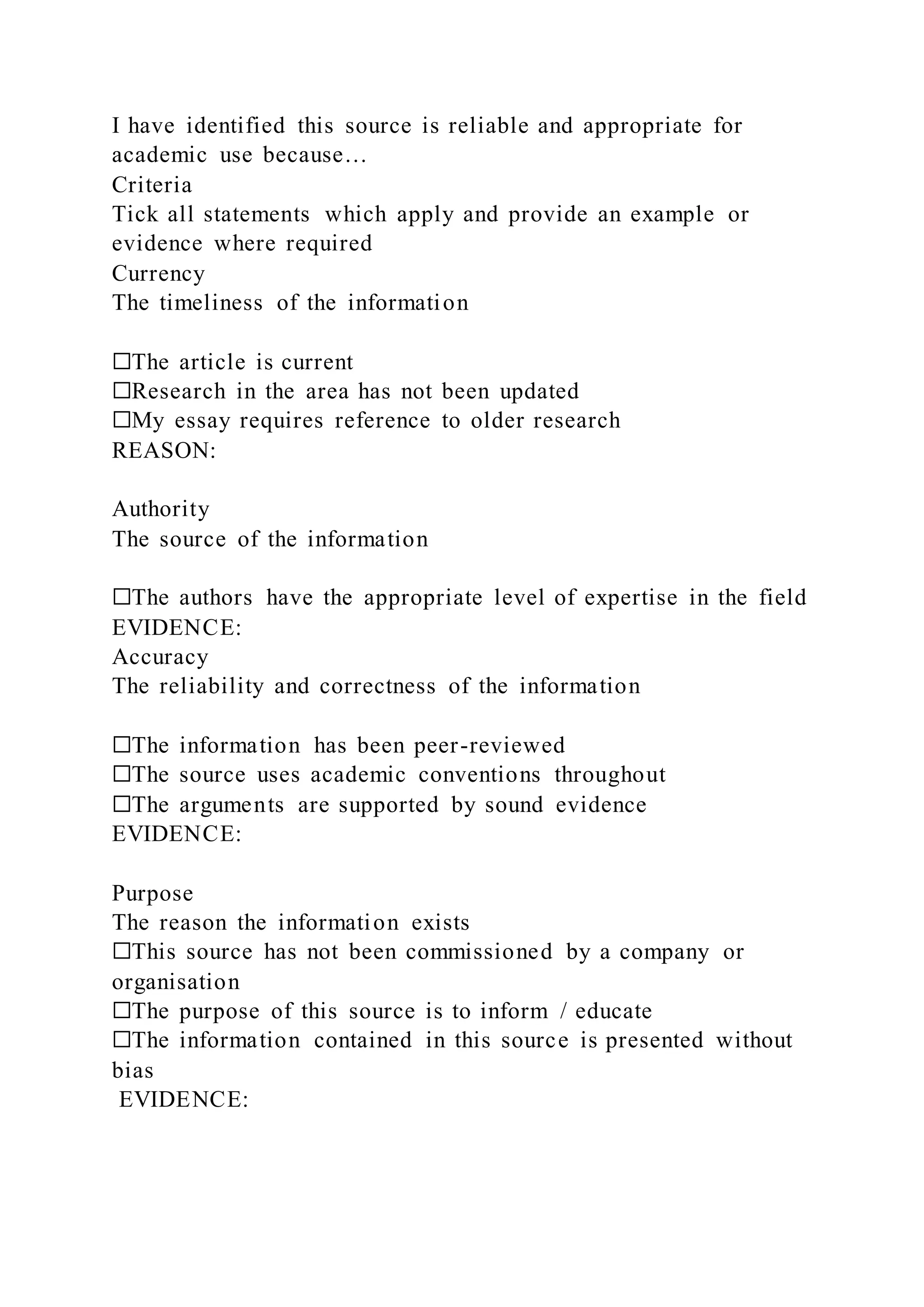 I have identified this source is reliable and appropriate for
academic use because…
Criteria
Tick all statements which apply and provide an example or
evidence where required
Currency
The timeliness of the information
☐The article is current
☐Research in the area has not been updated
☐My essay requires reference to older research
REASON:
Authority
The source of the information
☐The authors have the appropriate level of expertise in the field
EVIDENCE:
Accuracy
The reliability and correctness of the information
☐The information has been peer-reviewed
☐The source uses academic conventions throughout
☐The arguments are supported by sound evidence
EVIDENCE:
Purpose
The reason the information exists
☐This source has not been commissioned by a company or
organisation
☐The purpose of this source is to inform / educate
☐The information contained in this source is presented without
bias
EVIDENCE:
 