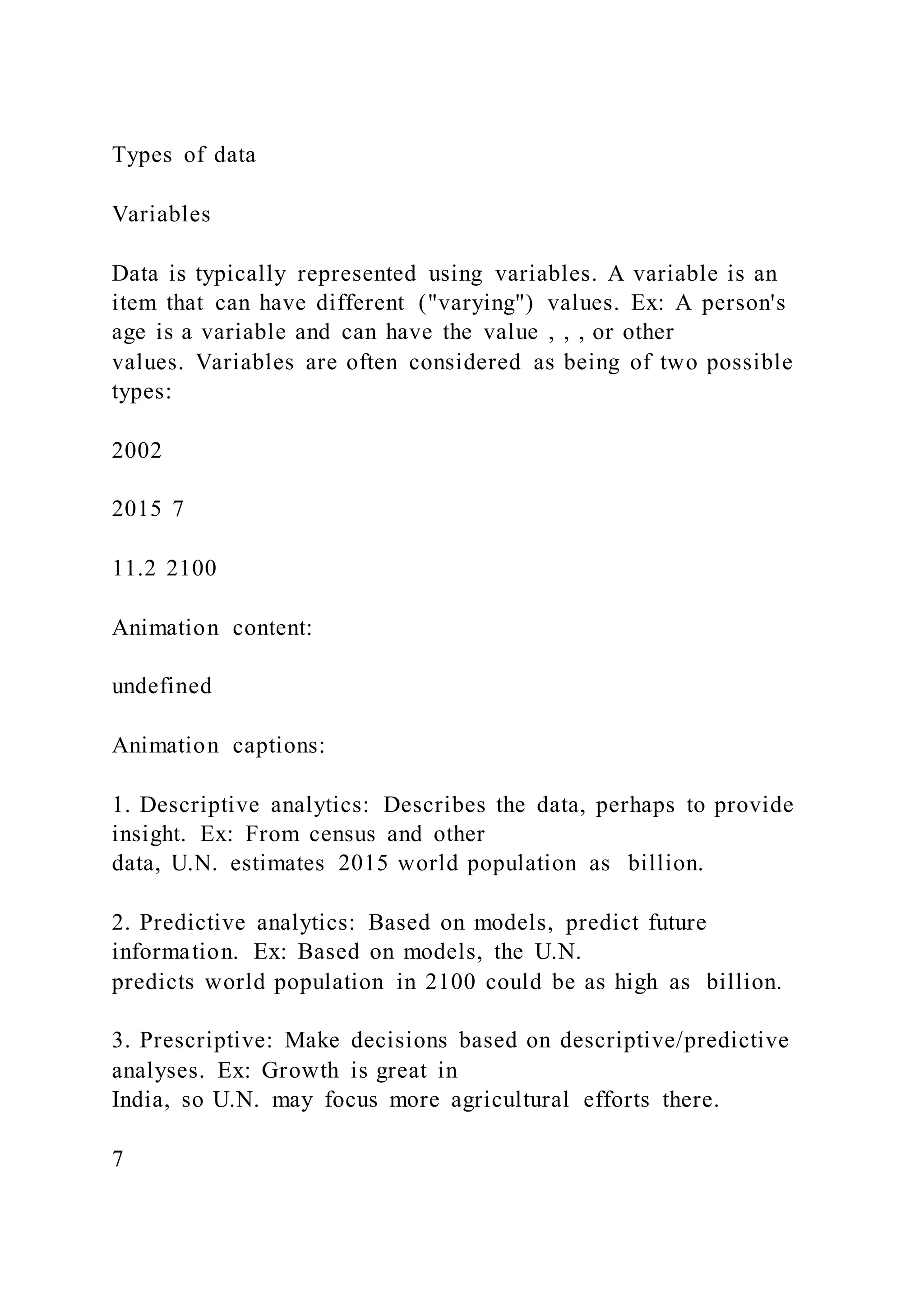 Types of data
Variables
Data is typically represented using variables. A variable is an
item that can have different ("varying") values. Ex: A person's
age is a variable and can have the value , , , or other
values. Variables are often considered as being of two possible
types:
2002
2015 7
11.2 2100
Animation content:
undefined
Animation captions:
1. Descriptive analytics: Describes the data, perhaps to provide
insight. Ex: From census and other
data, U.N. estimates 2015 world population as billion.
2. Predictive analytics: Based on models, predict future
information. Ex: Based on models, the U.N.
predicts world population in 2100 could be as high as billion.
3. Prescriptive: Make decisions based on descriptive/predictive
analyses. Ex: Growth is great in
India, so U.N. may focus more agricultural efforts there.
7
 