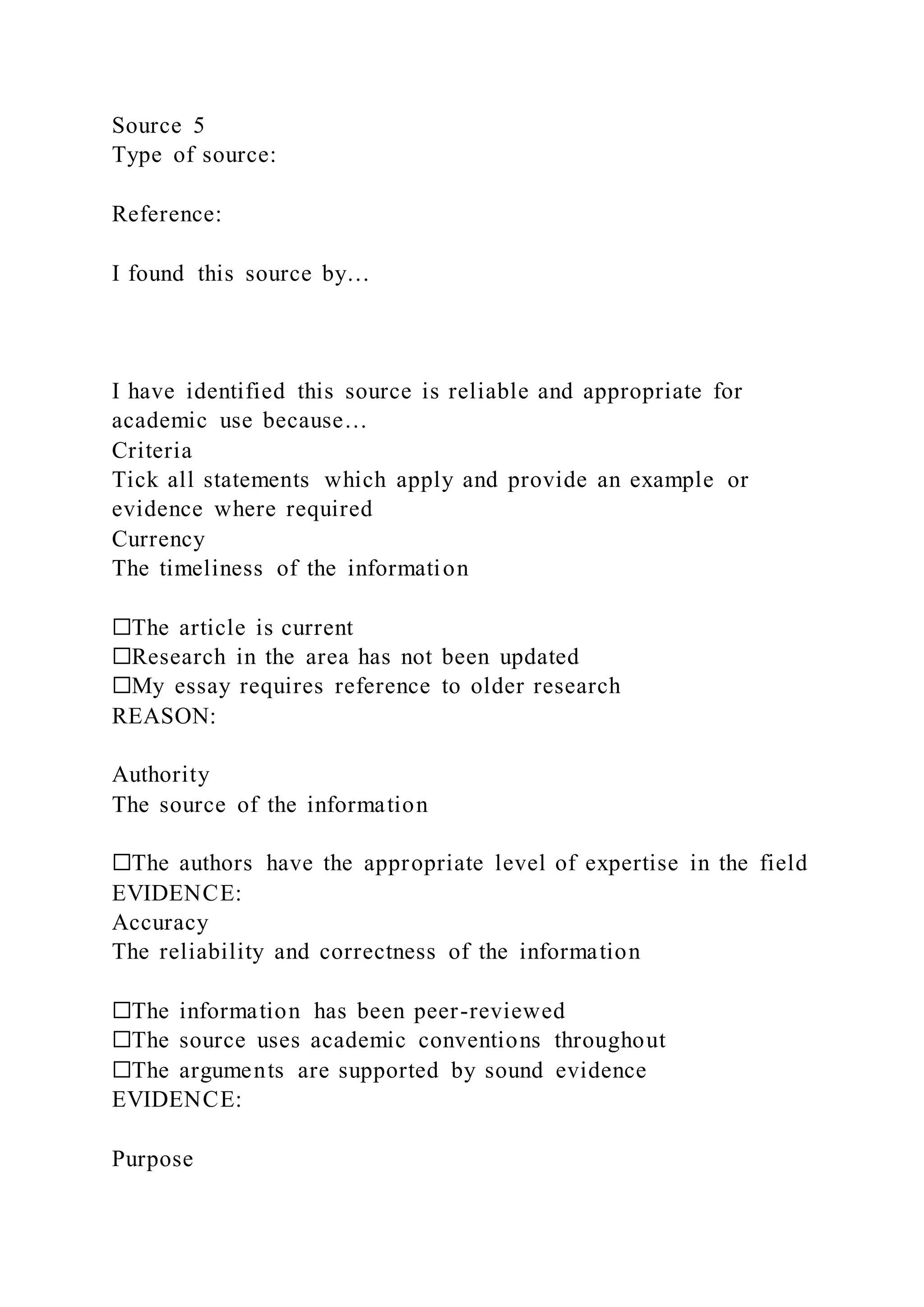 Source 5
Type of source:
Reference:
I found this source by…
I have identified this source is reliable and appropriate for
academic use because…
Criteria
Tick all statements which apply and provide an example or
evidence where required
Currency
The timeliness of the information
☐The article is current
☐Research in the area has not been updated
☐My essay requires reference to older research
REASON:
Authority
The source of the information
☐The authors have the appropriate level of expertise in the field
EVIDENCE:
Accuracy
The reliability and correctness of the information
☐The information has been peer-reviewed
☐The source uses academic conventions throughout
☐The arguments are supported by sound evidence
EVIDENCE:
Purpose
 