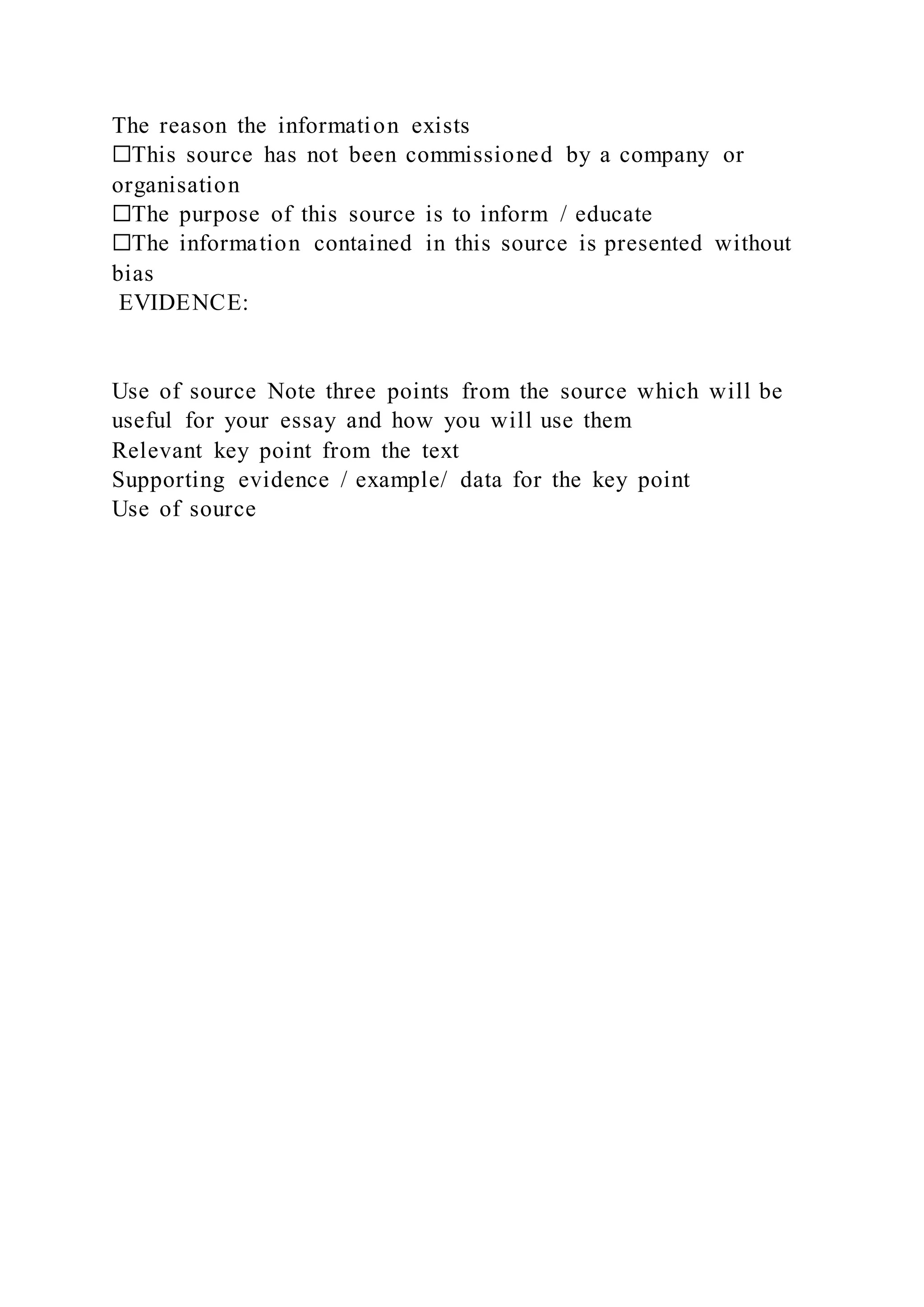 The reason the information exists
☐This source has not been commissioned by a company or
organisation
☐The purpose of this source is to inform / educate
☐The information contained in this source is presented without
bias
EVIDENCE:
Use of source Note three points from the source which will be
useful for your essay and how you will use them
Relevant key point from the text
Supporting evidence / example/ data for the key point
Use of source
 