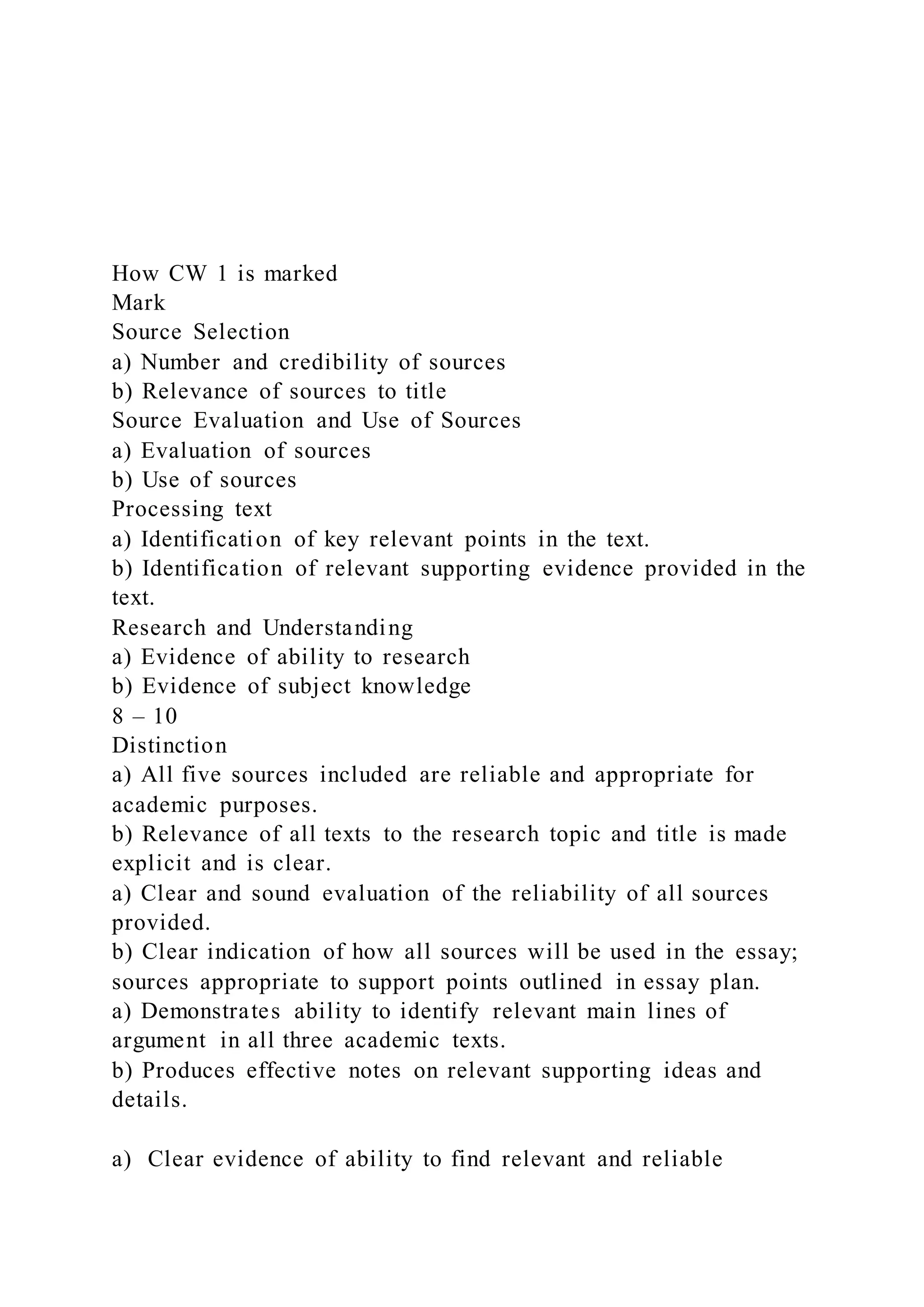 How CW 1 is marked
Mark
Source Selection
a) Number and credibility of sources
b) Relevance of sources to title
Source Evaluation and Use of Sources
a) Evaluation of sources
b) Use of sources
Processing text
a) Identification of key relevant points in the text.
b) Identification of relevant supporting evidence provided in the
text.
Research and Understanding
a) Evidence of ability to research
b) Evidence of subject knowledge
8 – 10
Distinction
a) All five sources included are reliable and appropriate for
academic purposes.
b) Relevance of all texts to the research topic and title is made
explicit and is clear.
a) Clear and sound evaluation of the reliability of all sources
provided.
b) Clear indication of how all sources will be used in the essay;
sources appropriate to support points outlined in essay plan.
a) Demonstrates ability to identify relevant main lines of
argument in all three academic texts.
b) Produces effective notes on relevant supporting ideas and
details.
a) Clear evidence of ability to find relevant and reliable
 