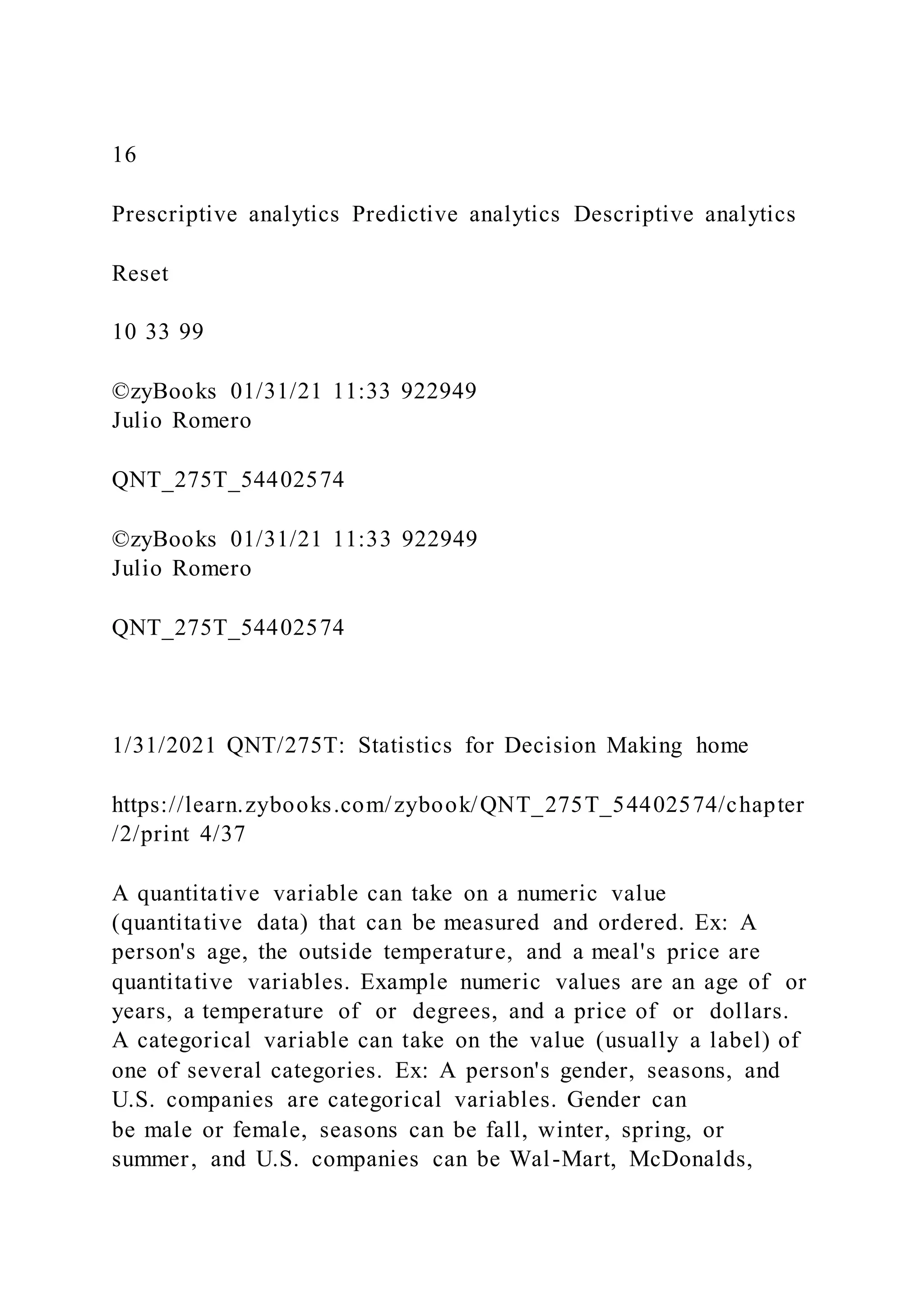 16
Prescriptive analytics Predictive analytics Descriptive analytics
Reset
10 33 99
©zyBooks 01/31/21 11:33 922949
Julio Romero
QNT_275T_54402574
©zyBooks 01/31/21 11:33 922949
Julio Romero
QNT_275T_54402574
1/31/2021 QNT/275T: Statistics for Decision Making home
https://learn.zybooks.com/zybook/QNT_275T_54402574/chapter
/2/print 4/37
A quantitative variable can take on a numeric value
(quantitative data) that can be measured and ordered. Ex: A
person's age, the outside temperature, and a meal's price are
quantitative variables. Example numeric values are an age of or
years, a temperature of or degrees, and a price of or dollars.
A categorical variable can take on the value (usually a label) of
one of several categories. Ex: A person's gender, seasons, and
U.S. companies are categorical variables. Gender can
be male or female, seasons can be fall, winter, spring, or
summer, and U.S. companies can be Wal-Mart, McDonalds,
 