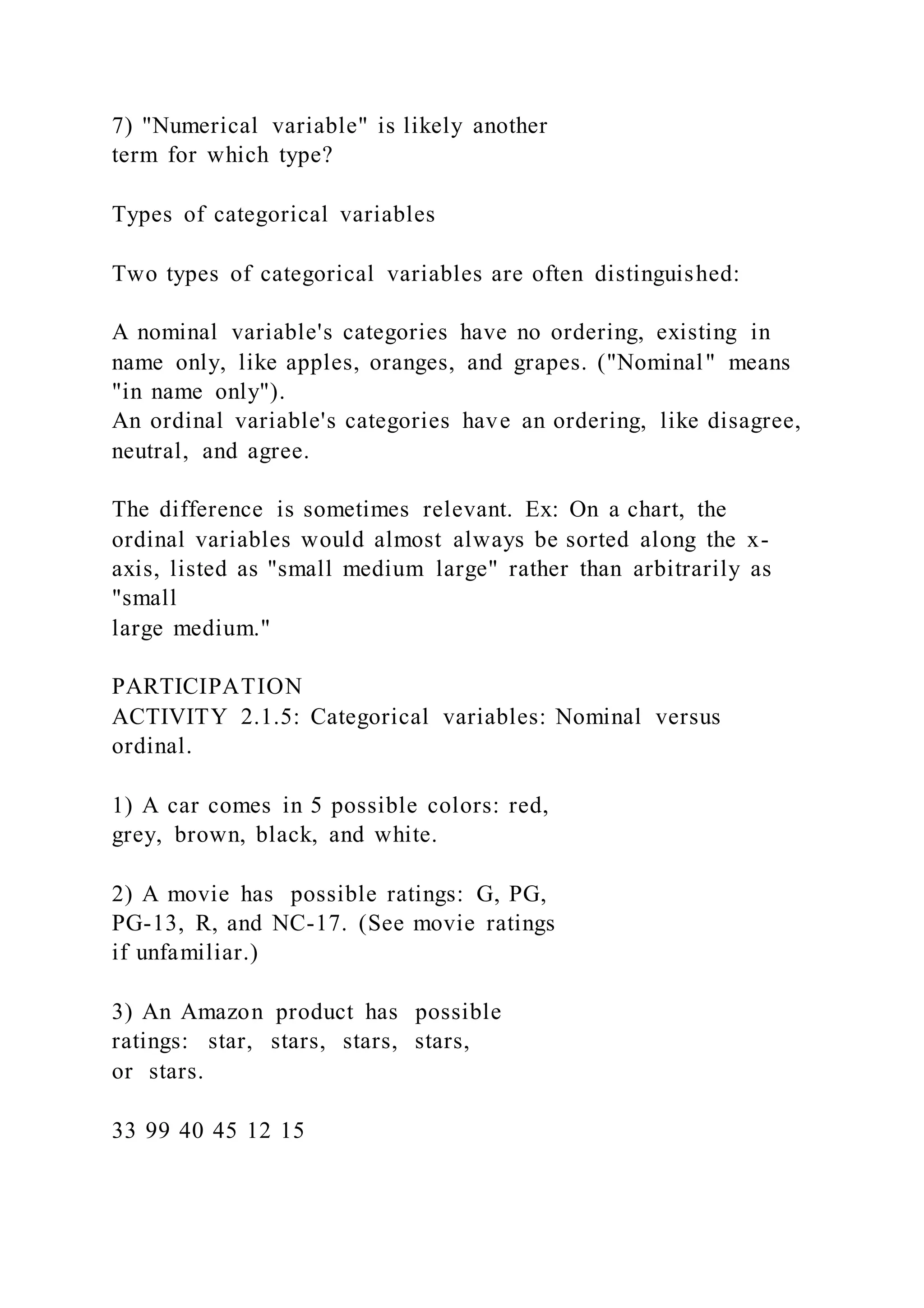 7) "Numerical variable" is likely another
term for which type?
Types of categorical variables
Two types of categorical variables are often distinguished:
A nominal variable's categories have no ordering, existing in
name only, like apples, oranges, and grapes. ("Nominal" means
"in name only").
An ordinal variable's categories have an ordering, like disagree,
neutral, and agree.
The difference is sometimes relevant. Ex: On a chart, the
ordinal variables would almost always be sorted along the x-
axis, listed as "small medium large" rather than arbitrarily as
"small
large medium."
PARTICIPATION
ACTIVITY 2.1.5: Categorical variables: Nominal versus
ordinal.
1) A car comes in 5 possible colors: red,
grey, brown, black, and white.
2) A movie has possible ratings: G, PG,
PG-13, R, and NC-17. (See movie ratings
if unfamiliar.)
3) An Amazon product has possible
ratings: star, stars, stars, stars,
or stars.
33 99 40 45 12 15
 