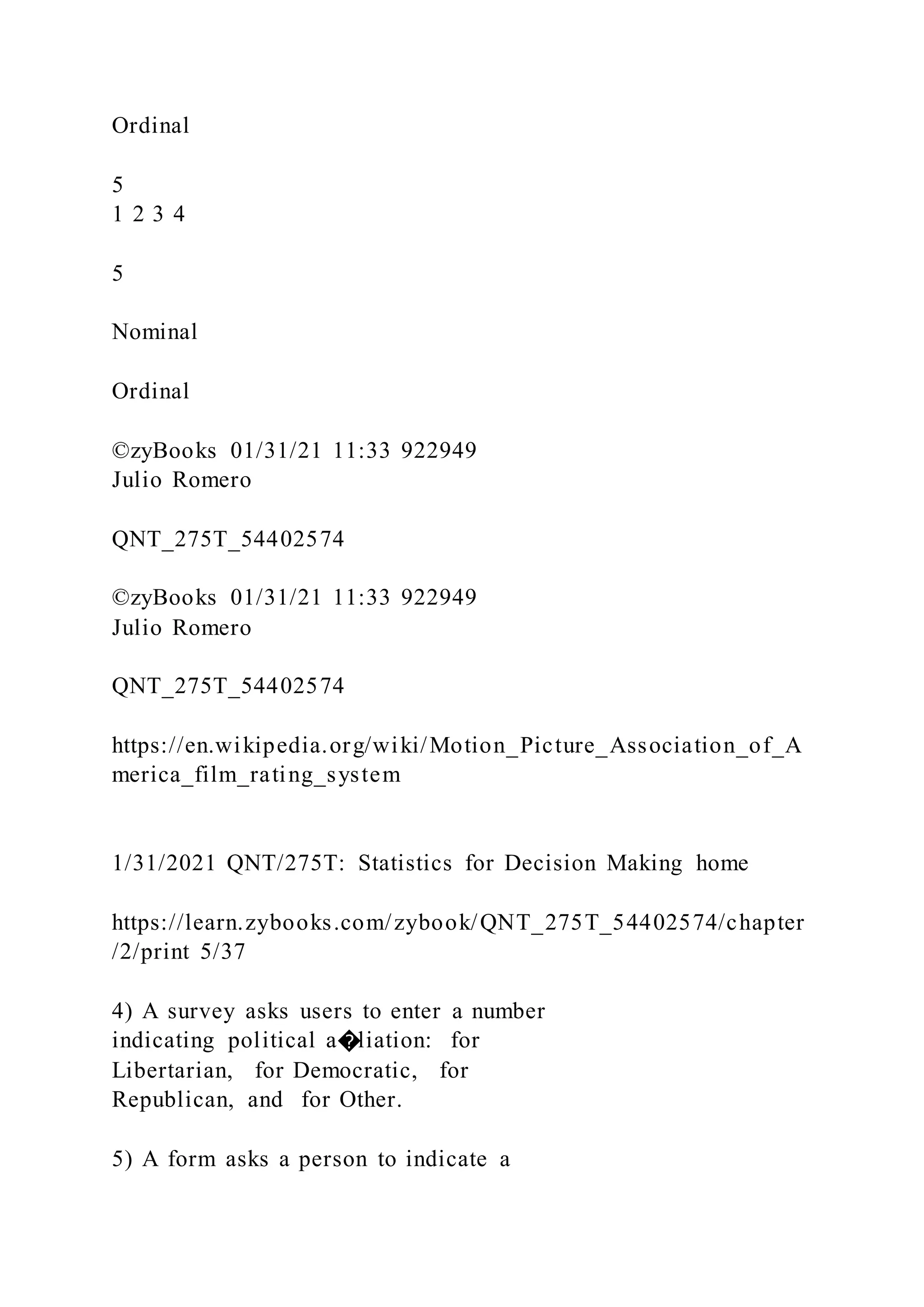 Ordinal
5
1 2 3 4
5
Nominal
Ordinal
©zyBooks 01/31/21 11:33 922949
Julio Romero
QNT_275T_54402574
©zyBooks 01/31/21 11:33 922949
Julio Romero
QNT_275T_54402574
https://en.wikipedia.org/wiki/Motion_Picture_Association_of_A
merica_film_rating_system
1/31/2021 QNT/275T: Statistics for Decision Making home
https://learn.zybooks.com/zybook/QNT_275T_54402574/chapter
/2/print 5/37
4) A survey asks users to enter a number
indicating political a�liation: for
Libertarian, for Democratic, for
Republican, and for Other.
5) A form asks a person to indicate a
 