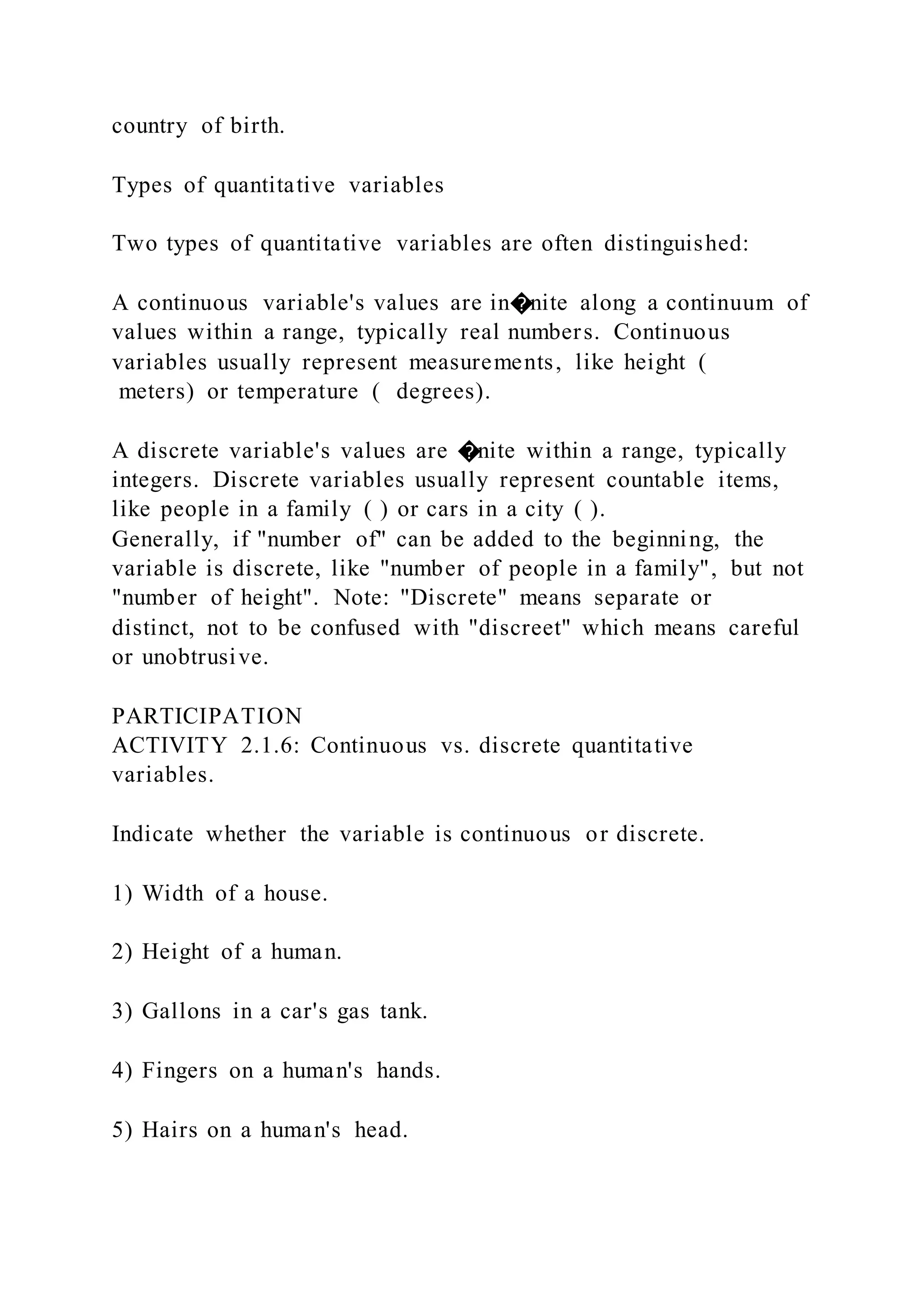 country of birth.
Types of quantitative variables
Two types of quantitative variables are often distinguished:
A continuous variable's values are in�nite along a continuum of
values within a range, typically real numbers. Continuous
variables usually represent measurements, like height (
meters) or temperature ( degrees).
A discrete variable's values are �nite within a range, typically
integers. Discrete variables usually represent countable items,
like people in a family ( ) or cars in a city ( ).
Generally, if "number of" can be added to the beginning, the
variable is discrete, like "number of people in a family", but not
"number of height". Note: "Discrete" means separate or
distinct, not to be confused with "discreet" which means careful
or unobtrusive.
PARTICIPATION
ACTIVITY 2.1.6: Continuous vs. discrete quantitative
variables.
Indicate whether the variable is continuous or discrete.
1) Width of a house.
2) Height of a human.
3) Gallons in a car's gas tank.
4) Fingers on a human's hands.
5) Hairs on a human's head.
 