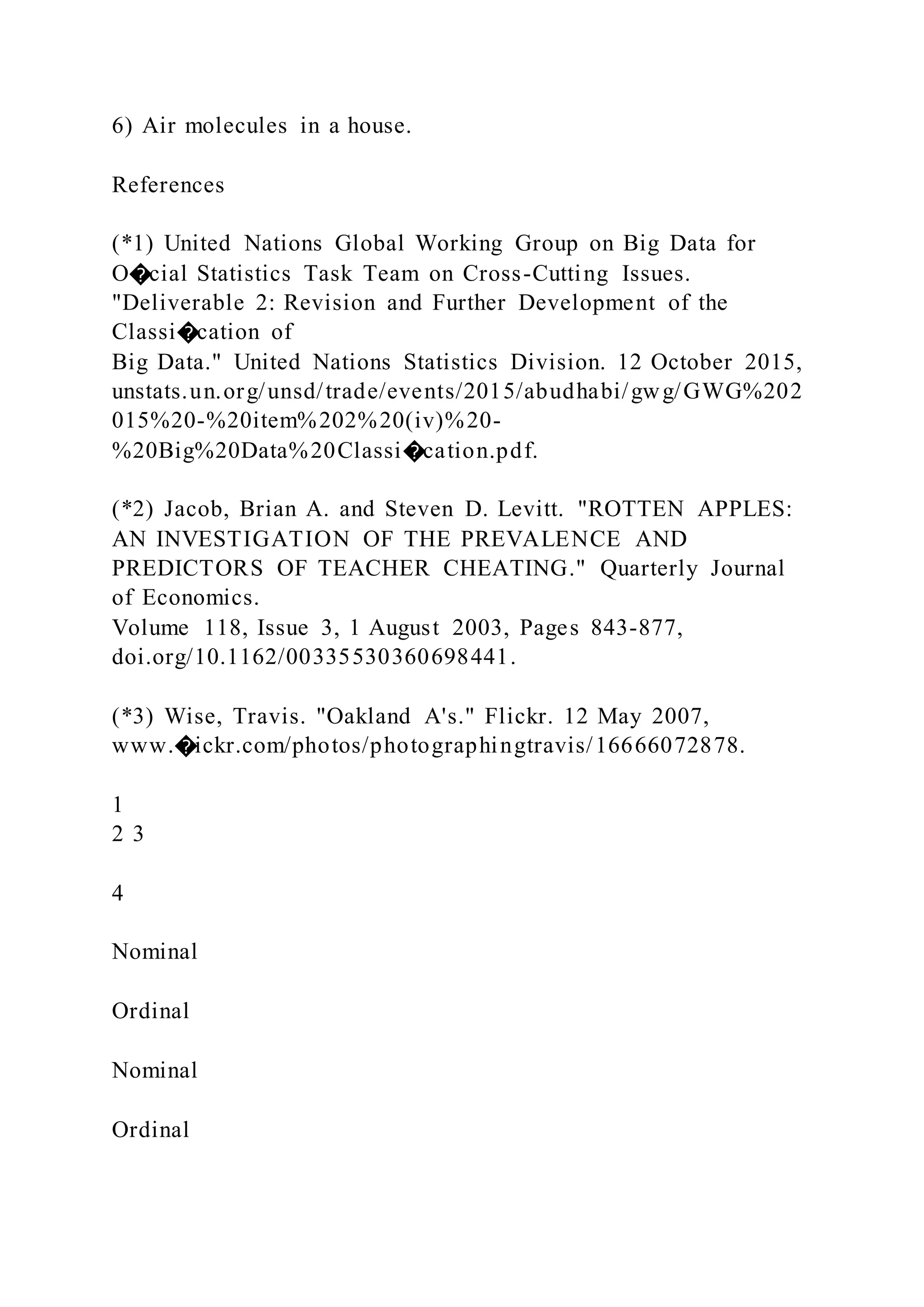 6) Air molecules in a house.
References
(*1) United Nations Global Working Group on Big Data for
O�cial Statistics Task Team on Cross-Cutting Issues.
"Deliverable 2: Revision and Further Development of the
Classi�cation of
Big Data." United Nations Statistics Division. 12 October 2015,
unstats.un.org/unsd/trade/events/2015/abudhabi/gwg/GWG%202
015%20-%20item%202%20(iv)%20-
%20Big%20Data%20Classi�cation.pdf.
(*2) Jacob, Brian A. and Steven D. Levitt. "ROTTEN APPLES:
AN INVESTIGATION OF THE PREVALENCE AND
PREDICTORS OF TEACHER CHEATING." Quarterly Journal
of Economics.
Volume 118, Issue 3, 1 August 2003, Pages 843-877,
doi.org/10.1162/00335530360698441.
(*3) Wise, Travis. "Oakland A's." Flickr. 12 May 2007,
www.�ickr.com/photos/photographingtravis/16666072878.
1
2 3
4
Nominal
Ordinal
Nominal
Ordinal
 