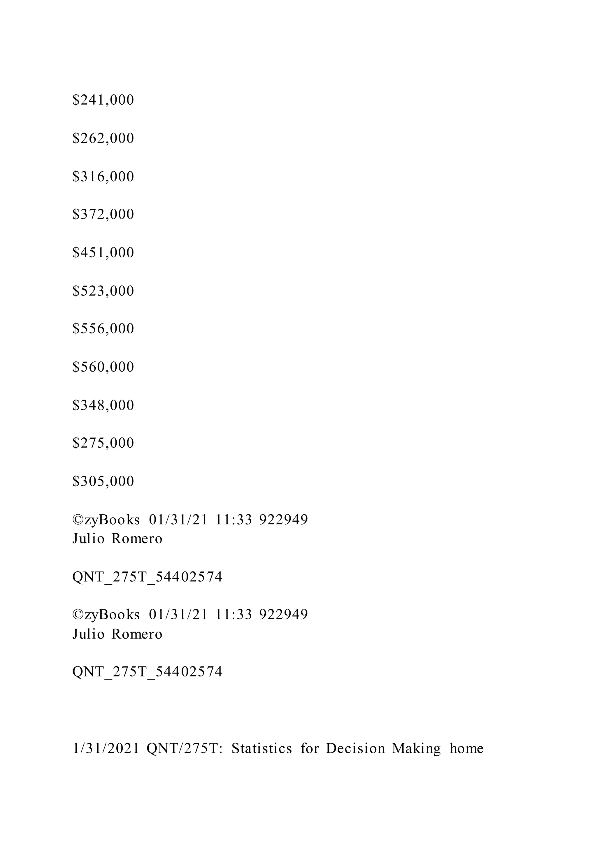 $241,000
$262,000
$316,000
$372,000
$451,000
$523,000
$556,000
$560,000
$348,000
$275,000
$305,000
©zyBooks 01/31/21 11:33 922949
Julio Romero
QNT_275T_54402574
©zyBooks 01/31/21 11:33 922949
Julio Romero
QNT_275T_54402574
1/31/2021 QNT/275T: Statistics for Decision Making home
 