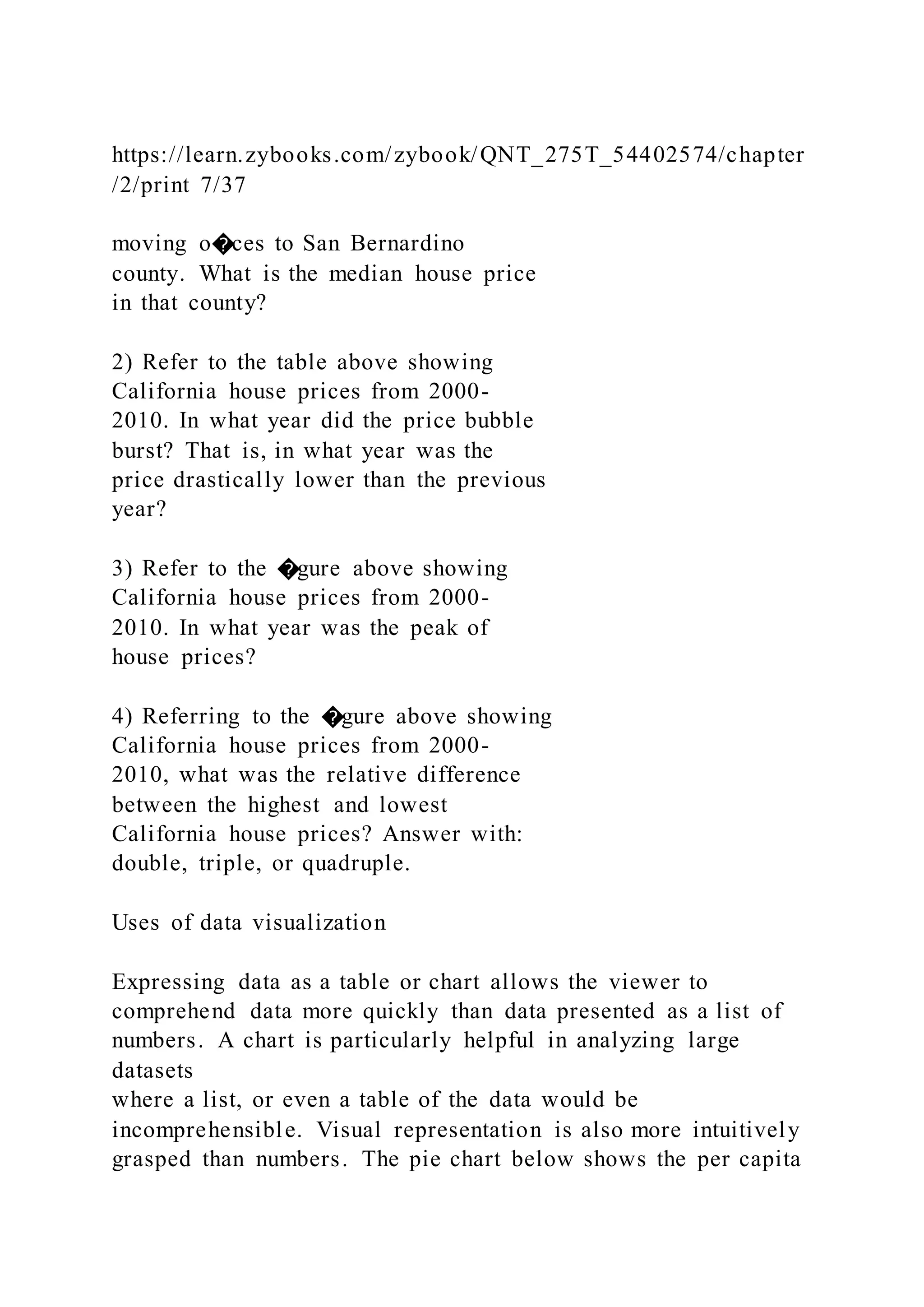 https://learn.zybooks.com/zybook/QNT_275T_54402574/chapter
/2/print 7/37
moving o�ces to San Bernardino
county. What is the median house price
in that county?
2) Refer to the table above showing
California house prices from 2000-
2010. In what year did the price bubble
burst? That is, in what year was the
price drastically lower than the previous
year?
3) Refer to the �gure above showing
California house prices from 2000-
2010. In what year was the peak of
house prices?
4) Referring to the �gure above showing
California house prices from 2000-
2010, what was the relative difference
between the highest and lowest
California house prices? Answer with:
double, triple, or quadruple.
Uses of data visualization
Expressing data as a table or chart allows the viewer to
comprehend data more quickly than data presented as a list of
numbers. A chart is particularly helpful in analyzing large
datasets
where a list, or even a table of the data would be
incomprehensible. Visual representation is also more intuitively
grasped than numbers. The pie chart below shows the per capita
 