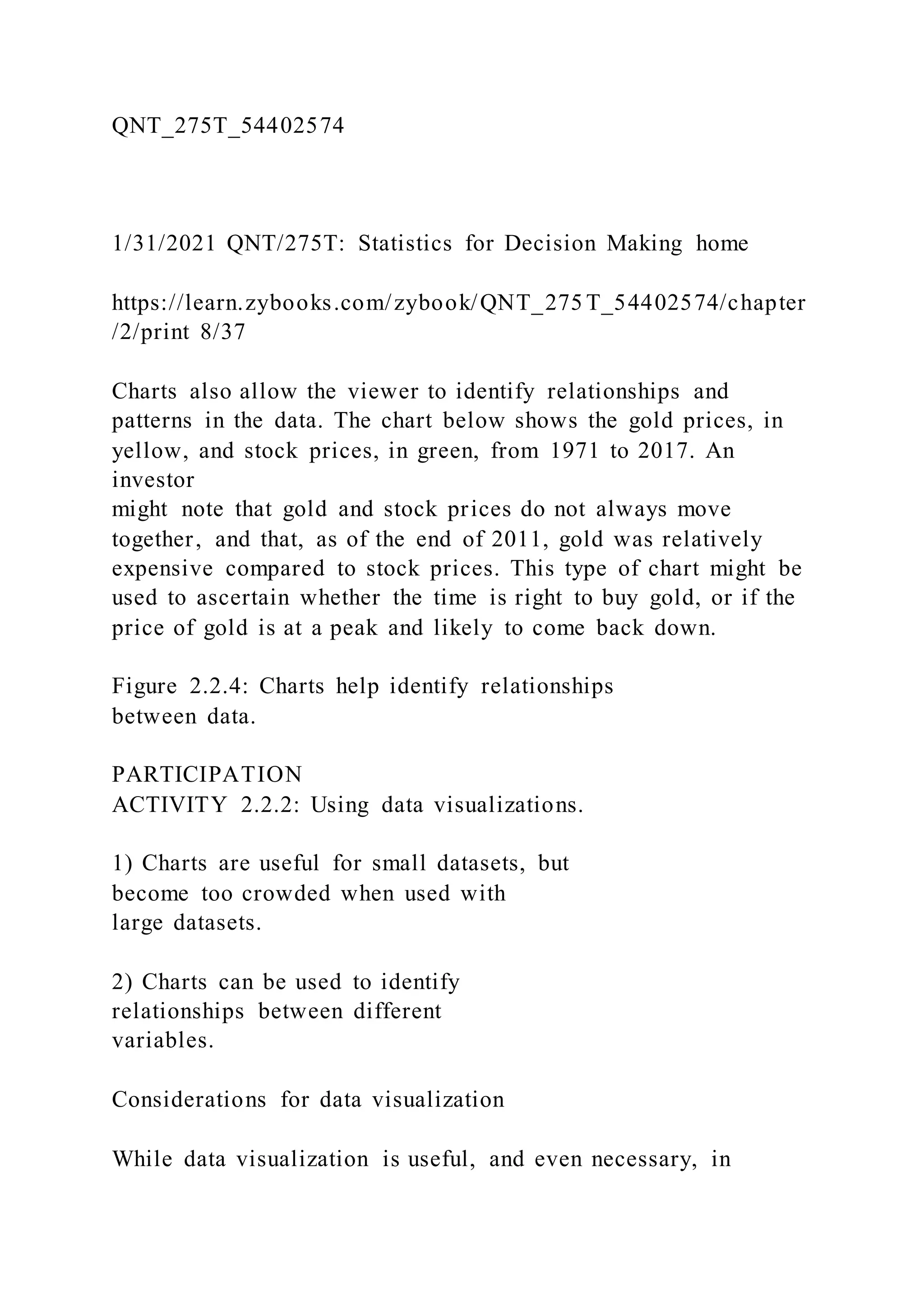 QNT_275T_54402574
1/31/2021 QNT/275T: Statistics for Decision Making home
https://learn.zybooks.com/zybook/QNT_275 T_54402574/chapter
/2/print 8/37
Charts also allow the viewer to identify relationships and
patterns in the data. The chart below shows the gold prices, in
yellow, and stock prices, in green, from 1971 to 2017. An
investor
might note that gold and stock prices do not always move
together, and that, as of the end of 2011, gold was relatively
expensive compared to stock prices. This type of chart might be
used to ascertain whether the time is right to buy gold, or if the
price of gold is at a peak and likely to come back down.
Figure 2.2.4: Charts help identify relationships
between data.
PARTICIPATION
ACTIVITY 2.2.2: Using data visualizations.
1) Charts are useful for small datasets, but
become too crowded when used with
large datasets.
2) Charts can be used to identify
relationships between different
variables.
Considerations for data visualization
While data visualization is useful, and even necessary, in
 